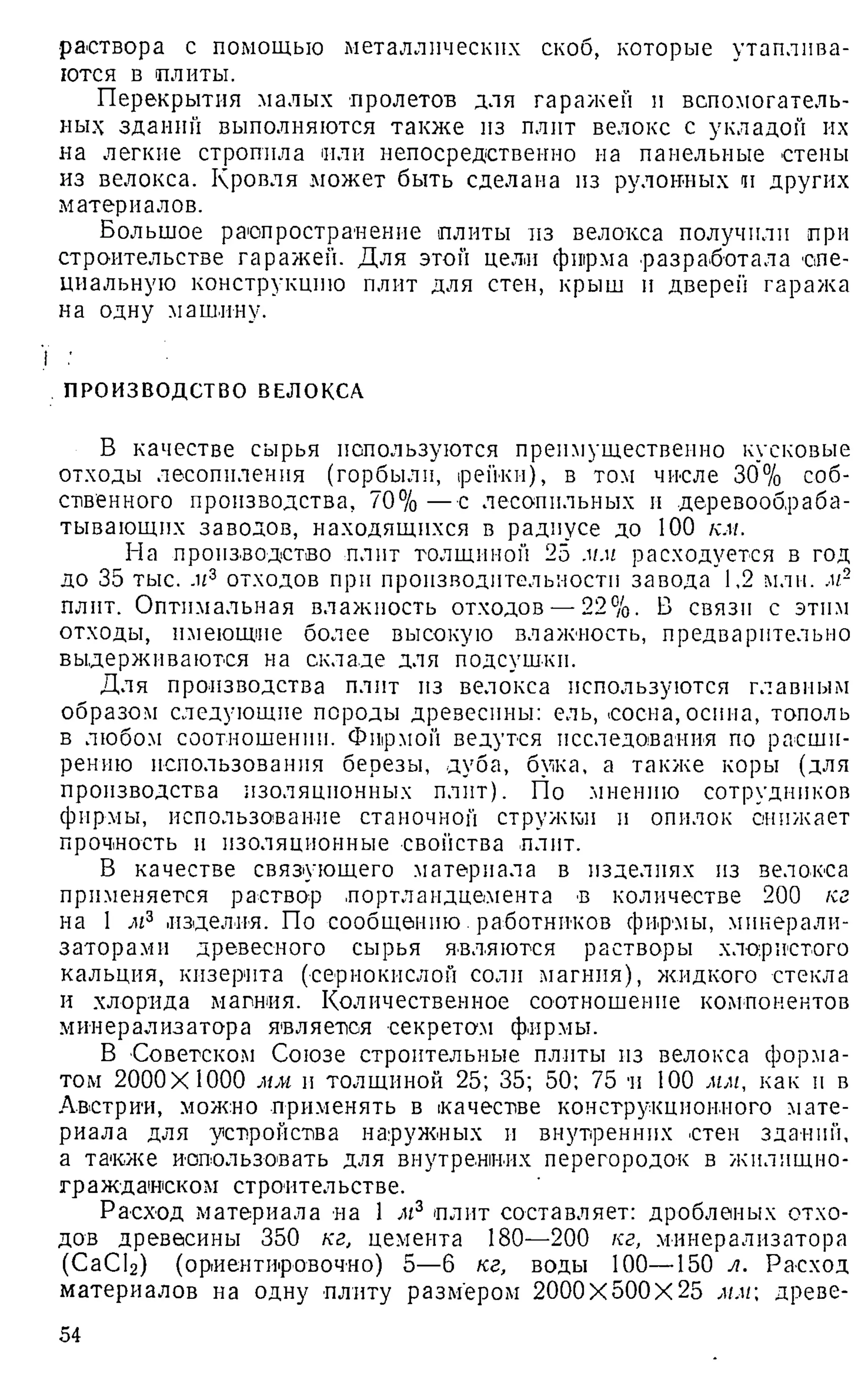 раствора с помощью металлических скоб, которые утаплива­
ются в плиты.
Перекрытия малых пролетов для гаражей и вспомогатель­
ных зданий выполняются также из плит велокс с укладой их
на легкие стропила или непосредственно на панельные стены
из велокса. Кровля может быть сделана из рулонных и других
материалов.
Большое распространение плиты из велокса получили при
строительстве гаражей. Для этой цели фирма разработала спе­
циальную конструкцию плит для стен, крыш и дверей гаража
на одну машину.
ПРОИЗВОДСТВО ВЕЛОКСА
В качестве сырья используются преимущественно кусковые
отходы лесопиления (горбыли, рейки), в том числе 30% соб­
ственного производства, 70% —с лесопильных и деревообраба­
тывающих заводов, находящихся в радиусе до 100 км.
На производство плит толщиной 25 мм расходуется в год
до 35 тыс. .и3 отходов при производительности завода 1,2 млн. м-
плнт. Оптимальная влажность отходов — 22%. В связи с этим
отходы, имеющие более высокую влажность, предварительно
выдерживаются на складе для подсушки.
Для производства плит из велокса используются главным
образом следующие породы древесины: ель, сосна, осина, тополь
в любом соотношении. Фирмой ведутся исследования по расши­
рению использования березы, дуба, бука, а также коры (для
производства изоляционных плит). По мнению сотрудников
фирмы, использование станочной стружки и опилок снижает
прочность и изоляционные свойства плит.
В качестве связующего материала в изделиях из велокса
применяется раствор портландцемента в количестве 200 кг
на 1 мъ .изделия. По сообщению.работников фирмы, минерали­
заторами древесного сырья являются растворы хлористого
кальция, кизерита (сернокислой соли магния), жидкого стекла
и хлорида магния. Количественное соотношение компонентов
минерализатора является секретом фирмы.
В Советском Союзе строительные плиты из велокса форма­
том 2000X1000 мм и толщиной 25; 35; 50; 75 и 100 мм, как и в
Австрии, можно применять в качестве конструкционного мате­
риала для устройства наружных и внутренних стен зданий,
а также использовать для внутренних перегородок в жилищно-
гражданском строительстве.
Расход материала на 1 лг3 плит составляет: дробленых отхо­
дов древесины 350 кг, цемента 180—200 кг, минерализатора
(СаС12) (ориентировочно) 5—6 кг, воды 100—150 л. Расход
материалов на одну плиту размером 2000X500X25 мм древе­
54
 