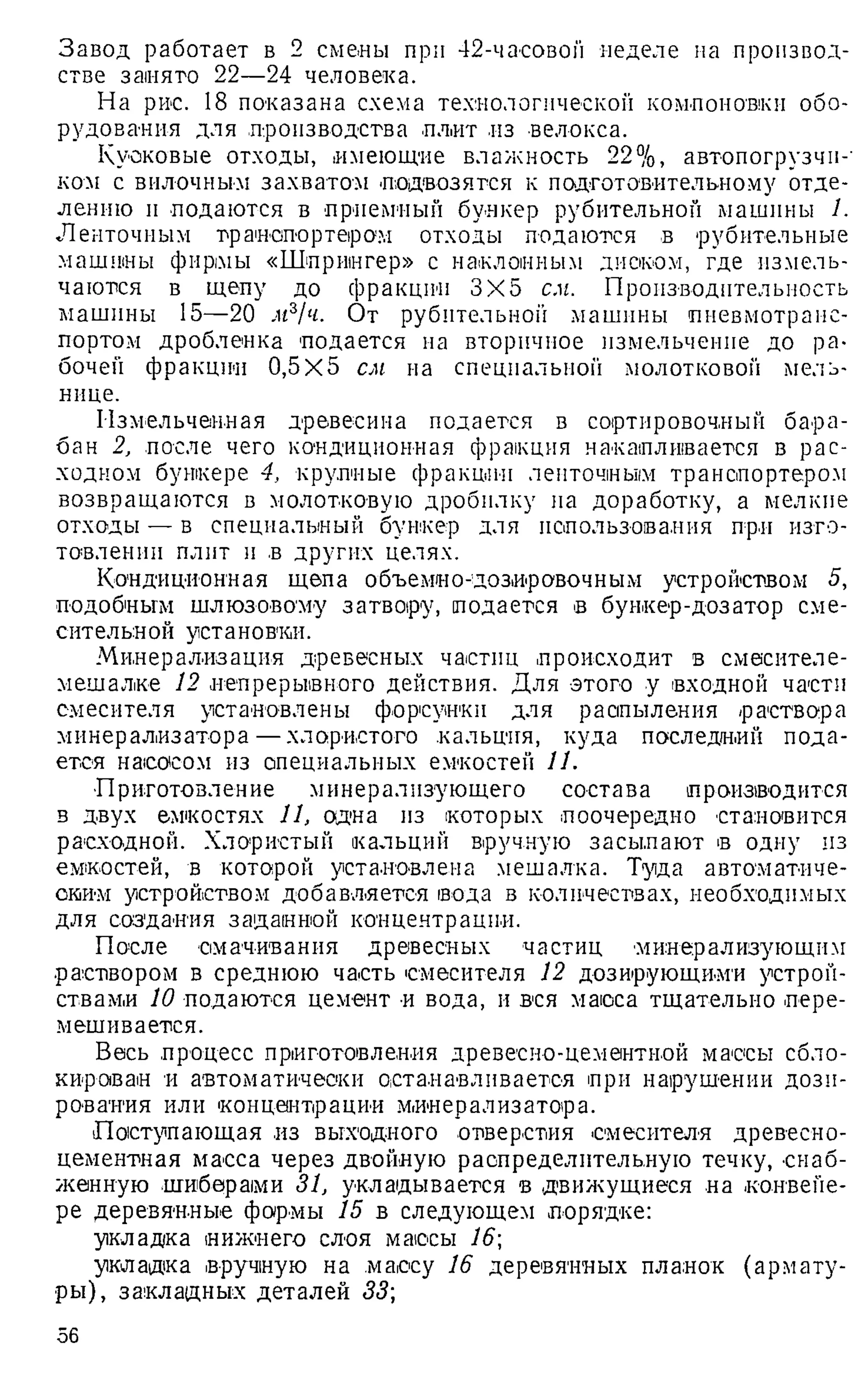 Завод работает в 2 смелы при 42-часовой неделе на производ­
стве занято 22—24 человека.
На рис. 18 показана схема технологической компоновки обо­
рудования для .производства плит из велокса.
Кусковые отходы, имеющие влажность 22%, автопогрузчн-'
ком с вилочным захватом подвозятся к подготовительному отде­
лению и подаются в приемный бункер рубительной машины 1.
Ленточным транспортером отходы подаются в рубнтельные
машины фирмы «Шпрингер» с наклонным диском, где измель­
чаются в щепу до фракции 3X5 см. Производительность
машины 15—20 мг/ч. От рубительной машины пневмотранс­
портом дроблеика подается на вторичное измельчение до ра­
бочей фракции 0,5x5 см на специальной молотковой мель­
нице.
Измельченная древесина подается в сортировочный бара­
бан 2, после чего кондиционная фракция накапливается в рас­
ходном бункере 4, крупные фракции ленточным транспортером
возвращаются в молотковую дробилку па доработку, а мелкие
отходы — в специальный бункер для использования при изго­
товлении плит и в других целях.
Кондиционная щепа объемно-дозировочным устройством 5,
подобным шлюзовому затвору, подается в бункер-дозатор сме­
сительной установки.
Минерализация древесных частиц происходит в смесителе-
мешалке 12 непрерывного действия. Для этого у входной части
смесителя установлены форсунки для распыления раствора
минерализатора —хлористого кальция, куда последний пода­
ется насосом из специальных емкостей И.
■Приготовление минерализующего состава производится
в двух емкостях 11, одна из которых поочередно становится
расходной. Хлористый кальций вручную засылают в одну из
емкостей, в которой установлена мешалка. Туда автоматиче­
ским устройством добавляется вода в количествах, необходимых
для создания заданной концентрации.
После смачивания древесных частиц минерализующим
•раствором в среднюю часть смесителя 12 дозирующими устрой­
ствами 10 подаются цемент и вода, и вся масса тщательно пере­
мешивается.
Весь процесс приготовления древесно-цементной массы сбло-
кираван и автоматически останавливается при нарушении дози­
рования или концентрации минерализатора.
Поступающая из выходного отверстия смесителя древесно­
цементная масса через двойную распределительную течку, снаб­
женную шиберами 31, укладывается в движущиеся на конвейе­
ре деревянные формы 15 в следующем порядке:
укладка нижнего слоя массы 16
укладка вручную на массу 16 деревянных планок (армату­
ры), закладных деталей 33;
56
 