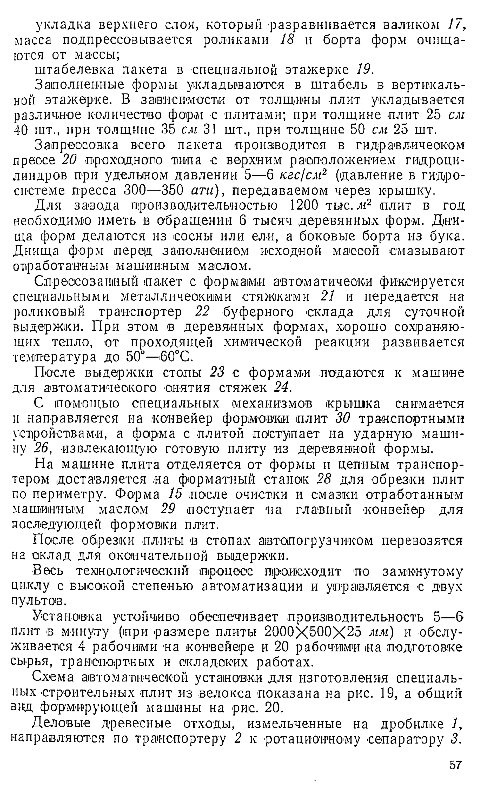 укладка верхнего слоя, который разравнивается валиком 17,
масса подпрессовывается роликами 18 и борта форм очища­
ются от массы;
штабелевка пакета в специальной этажерке 19.
Заполненные формы укладываются в штабель в вертикаль­
ной этажерке. В зависимости от толщины плит укладывается
различное количество форм с плитами; при толщине плит 25 ши
40 шт., при толщине 35 см 31 шт., при толщине 50 см 25 шт.
Запрессовка всего пакета производится в гидравлическом
прессе 20 проходного типа с верхним расположением гидроци­
линдров при удельном давлении 5—6 кгс/см2 (давление в гидро­
системе пресса 300—350 ати), передаваемом через крышку.
Для завода производительностью 1200 тьгс. м2 плит в год
необходимо иметь в обращении 6 тысяч деревянных форм. Дни­
ща форм делаются из сосны или ели, а боковые борта из бука.
Днища форм перед заполнением исходной массой смазывают
отработанным машинным маслом.
Спрессованный пакет с формами автоматически фиксируется
специальными металлическими стяжками 21 и передается на
роликовый транспортер 22 буферного склада для суточной
выдержки. При этом в деревянных формах, хорошо сохраняю­
щих тепло, от проходящей химической реакции развивается
температура до 50°—i60°C.
После выдержки стопы 23 с формами подаются к машине
для автоматического снятия стяжек 24.
С помощью специальных механизмов крышка снимается
и направляется на конвейер формовки плит 30 транспортными
устройствами, а форма с плитой поступает на ударную маши­
ну 26, извлекающую готовую плиту из деревянной формы.
На машине плита отделяется от формы и цепным транспор­
тером доставляется на форматный станок 28 для обрезки плит
по периметру. Форма 15 после очистки и смазки отработанным
машинным маслом 29 поступает на главный конвейер для
последующей формовки плит.
После обрезки плиты в стопах автопогрузчиком перевозятся
на оклад для окончательной выдержки.
Весь технологический процесс происходит по замкнутому
циклу с высокой степенью автоматизации и управляется с двух
пультов.
Установка устойчиво обеспечивает производительность 5—б
плит в минуту (при размере плиты 2000X600X25 мм) и обслу­
живается 4 рабочими на конвейере и 20 рабочими на подготовке
сырья, транспортных и складских работах.
Схема автоматической установки для изготовления специаль­
ных строительных плит из велокса показана на рис. 19, а общий
вид формирующей машины на рис. 20.
Деловые древесные отходы, измельченные на дробилке 1,
направляются по транспортеру 2 к ротационному сепаратору 3.
57
 