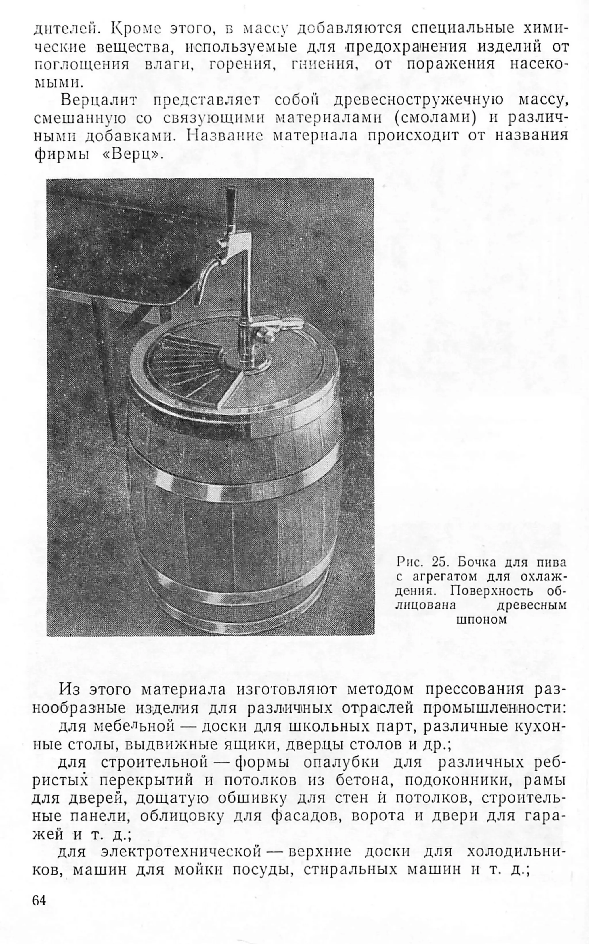 дителей. Кроме этого, б массу добавляются специальные хими­
ческие вещества, используемые для предохранения изделий от
поглощения влаги, горения, гниения, от поражения насеко­
мыми.
Верцалит представляет собой древесностружечную массу,
смешанную со связующими материалами (смолами) и различ­
ными добавками. Название материала происходит от названия
фирмы «Верц».
Рис. 25. Бочка для пива
с агрегатом для охлаж­
дения. Поверхность об­
лицована древесным
шпоном
Из этого материала изготовляют методом прессования раз­
нообразные изделия для различных отраслей промышленности:
для мебельной — доски для школьных парт, различные кухон­
ные столы, выдвижные ящики, дверцы столов и др.;
для строительной — ф ° Р м ы опалубки для различных реб­
ристых перекрытий и потолков из бетона, подоконники, рамы
для дверей, дощатую обшивку для стен й потолков, строитель­
ные панели, облицовку для фасадов, ворота и двери для гара­
жей и т. д.;
для электротехнической — верхние доски для холодильни­
ков, машин для мойки посуды, стиральных машин и т. д.;
64
 