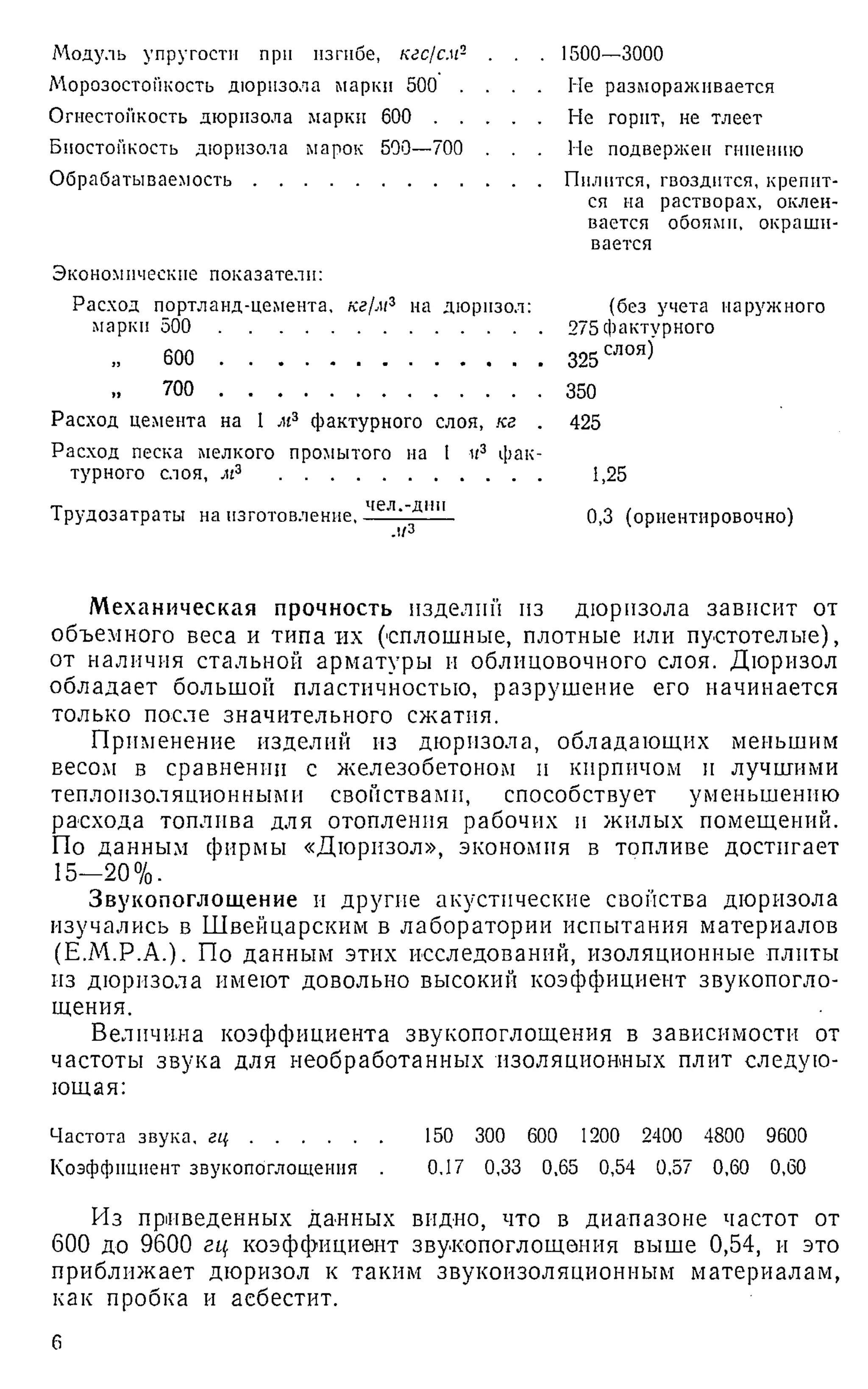 Модуль упругости при изгибе, кгс/см- .
Морозостойкость дюризола марки 500 . .
Огнестойкость дюризола марки 600 . . .
Бноетопкость дюризола марок 500—700 .
Обрабатываемость.............................................
1500—3000
Не размораживается
Не горит, не тлеет
Не подвержен гниению
Пилится, гвоздится, крепит­
ся на растворах, оклеи­
вается обоями, окраши­
вается
Экономические показатели:
Расход портланд-цемента, кг/м3 на дюрпзол:
марки 500 ..............................................................
600 ..............................................................
„ 700 ..............................................................
Расход цемента на 1 м3 фактурного слоя, кг .
Расход песка мелкого промытого на 1 к3 фак­
турного слоя, м3 ..................................................
(без учета наружного
275 фактурного
325 слоя)
350
425
1,25
Трудозатраты на изготовление,
чел.-дни
Дз 0,3 (ориентировочно)
Механическая прочность изделий из дюризола зависит от
объемного веса и типа их (сплошные, плотные или пустотелые),
от наличия стальной арматуры и облицовочного слоя. Дюризол
обладает большой пластичностью, разрушение его начинается
только после значительного сжатия.
Применение изделий из дюризола, обладающих меньшим
весом в сравнении с железобетоном и кирпичом и лучшими
теплоизоляционными свойствами, способствует уменьшению
расхода топлива для отопления рабочих и жилых помещений.
По данным фирмы «Дюризол», экономия в топливе достигает
15-20%.
Звукопоглощение и другие акустические свойства дюризола
изучались в Швейцарским в лаборатории испытания материалов
(Е.М.Р.А.). По данным этих исследований, изоляционные плиты
из дюризола имеют довольно высокий коэффициент звукопогло­
щения.
Величина коэффициента звукопоглощения в зависимости от
частоты звука для необработанных изоляционных плит следую-
ющая:
Частота звука, г ц ......................... 150 300 600 1200 2400 4800 9600
Коэффициент звукопоглощения . 0.17 0,33 0,65 0,54 0,57 0,60 0,60
Из приведенных данных видно, что в диапазоне частот от
600 до 9600 гц коэффициент звукопоглощения выше 0,54, и это
приближает дюризол к таким звукоизоляционным материалам,
как пробка и асбестит.
6
 