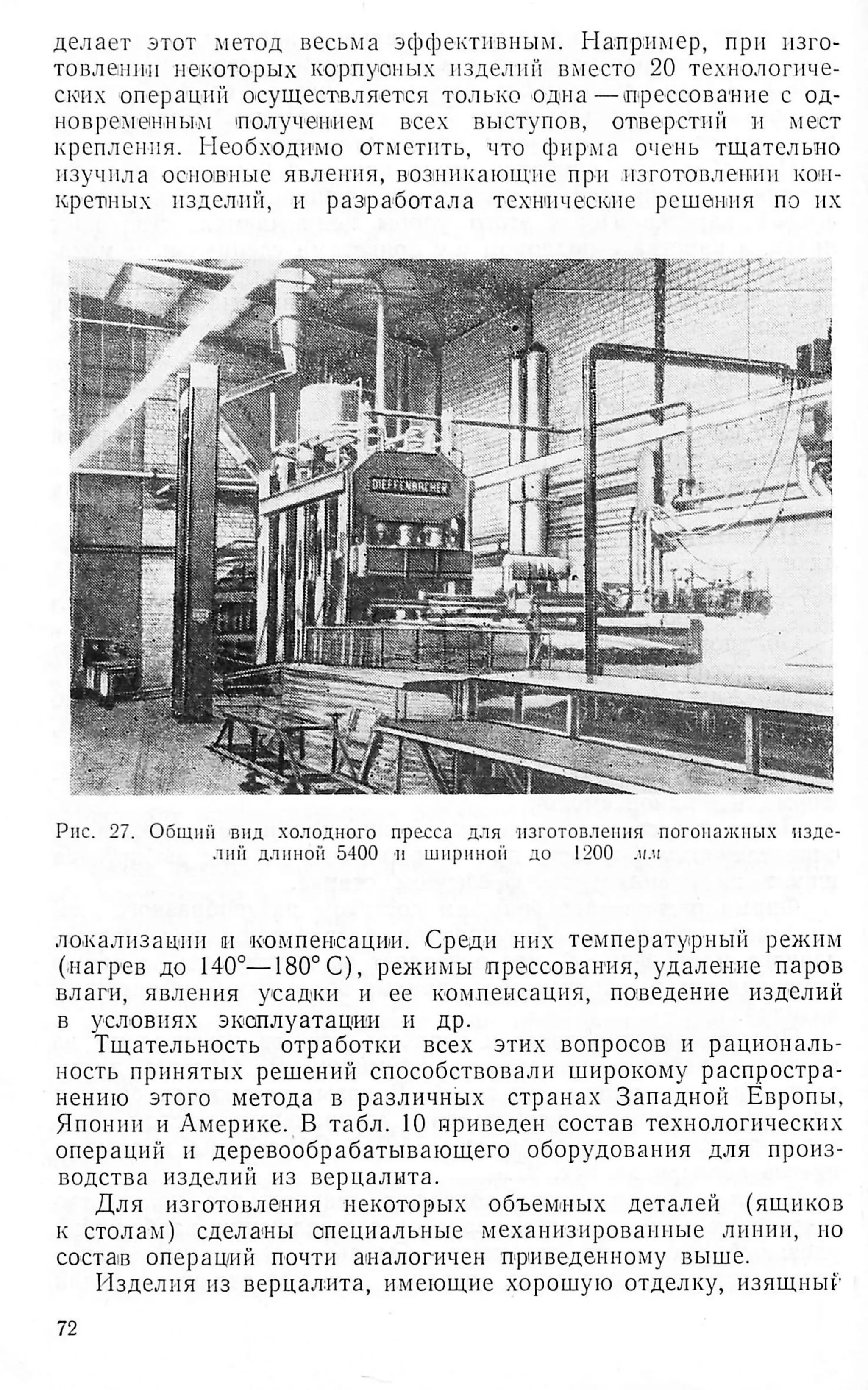 делает этот метод весьма эффективным. Например, при изго­
товлении некоторых корпусных изделий вместо 20 технологиче­
ских операций осуществляется только одна—прессование с од­
новременным получением всех выступов, отверстии и мест
крепления. Необходимо отметить, что фирма очень тщательно
изучила основные явления, возникающие при изготовлении кон­
кретных изделий, и раз'работала технические решения по их
Рис. 27. Общий вид холодного пресса для изготовления погонажных изде­
лии длиной 5400 и шириной до 1200 лл
локализации и компенсации. Среди них температурный режим
(нагрев до 140°—180°С), режимы прессования, удаление паров
влаги, явления усадки и ее компенсация, шмзедение изделий
в условиях эксплуатации и др.
Тщательность отработки всех этих вопросов и рациональ­
ность принятых решений способствовали широкому распростра­
нению этого метода в различных странах Западной Европы,
Японии и Америке. В табл. 10 приведен состав технологических
операций и деревообрабатывающего оборудования для произ­
водства изделий из верцалита.
Для изготовления некоторых объемных деталей (ящиков
к столам) сделаны специальные механизированные линии, но
состав операций почти аналогичен приведенному выше.
Изделия из верцалита, имеющие хорошую отделку, изящный
72
 