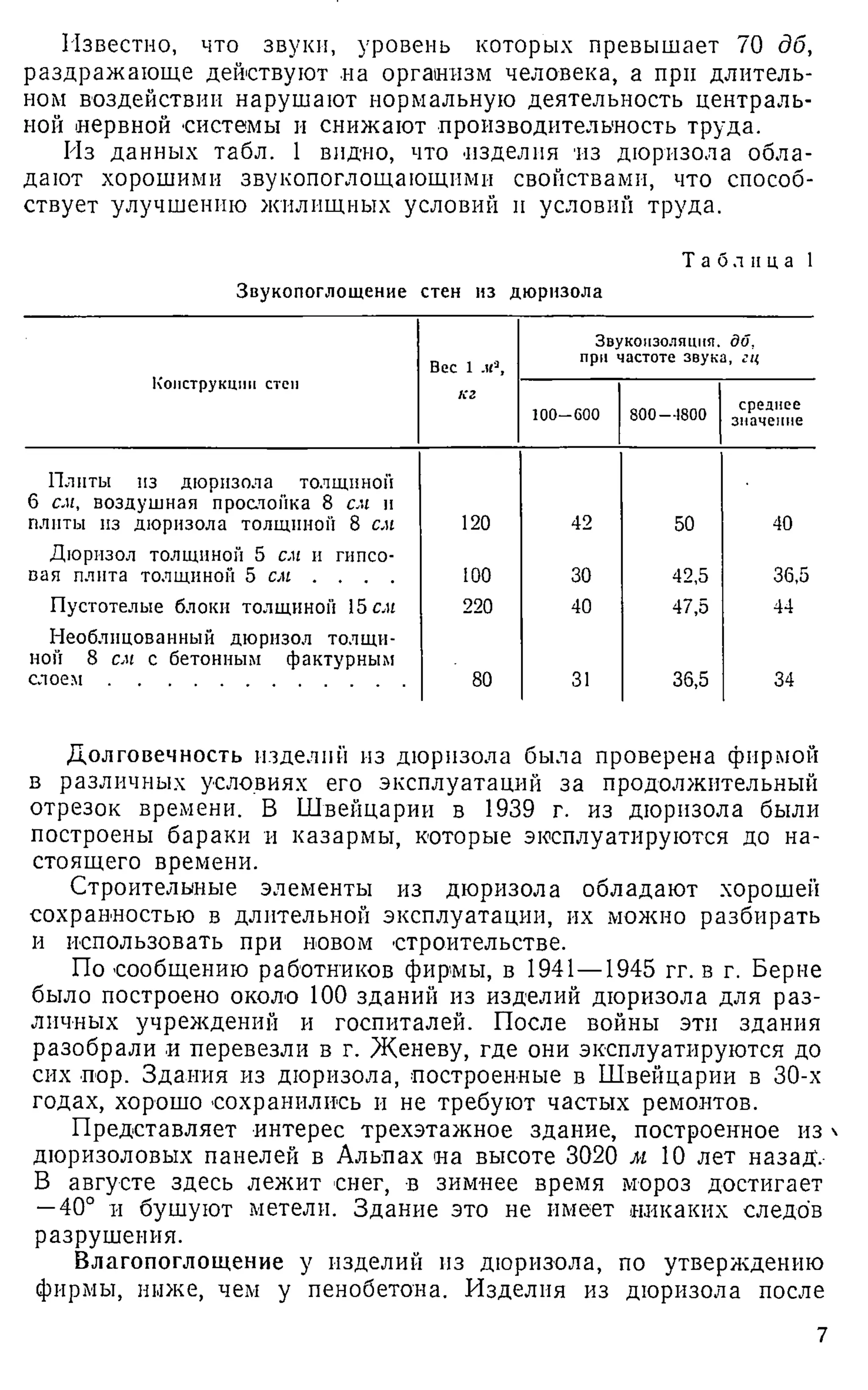 Известно, что звуки, уровень которых превышает 70 дб,
раздражающе действуют на организм человека, а при длитель­
ном воздействии нарушают нормальную деятельность централь­
ной нервной системы и снижают производительность труда.
Из данных табл. 1 видно, что изделия из дюризола обла­
дают хорошими звукопоглощающими свойствами, что способ­
ствует улучшению жилищных условий и условий труда.
Таблица 1
Звукопоглощение стен из дюризола
Конструкции степ
Вес 1 „к®
,
Звукоизоляция, дб,
при частоте звука, гц
кг
100-600 800—1800
среднее
значение
Плиты из дюризола толщиной
6 см, воздушная прослойка 8 см и
плиты из дюризола толщиной 8 см 120 42 50 40
Дюризол толщиной 5 см и гипсо­
вая плита толщиной 5 сих . . . . 100 30 42,5 36,5
Пустотелые блоки толщиной 15 сих 220 40 47,5 44
Необлицоваиный дюризол толщи­
ной 8 см с бетонным фактурным
с л о е м ......................................................... 80 31 36,5 34
Долговечность изделий из дюризола была проверена фирмой
в различных условиях его эксплуатаций за продолжительный
отрезок времени. В Швейцарии в 1939 г. из дюризола были
построены бараки и казармы, которые эксплуатируются до на­
стоящего времени.
Строительные элементы из дюризола обладают хорошей
сохранностью в длительной эксплуатации, их можно разбирать
и использовать при новом строительстве.
По сообщению работников фирмы, в 1941—1945 гг. в г. Берне
было построено около 100 зданий из изделий дюризола для раз­
личных учреждений и госпиталей. После войны эти здания
разобрали и перевезли в г. Женеву, где они эксплуатируются до
сих пор. Здания из дюризола, построенные в Швейцарии в 30-х
годах, хорошо сохранились и не требуют частых ремонтов.
Представляет интерес трехэтажное здание, построенное из 
дюризоловых панелей в Альпах на высоте 3020 м 10 лет назад.
В августе здесь лежит снег, в зимнее время мороз достигает
—40° и бушуют метели. Здание это не имеет никаких следов
разрушения.
Влагопоглощение у изделий из дюризола, по утверждению
фирмы, ниже, чем у пенобетона. Изделия из дюризола после
7
 