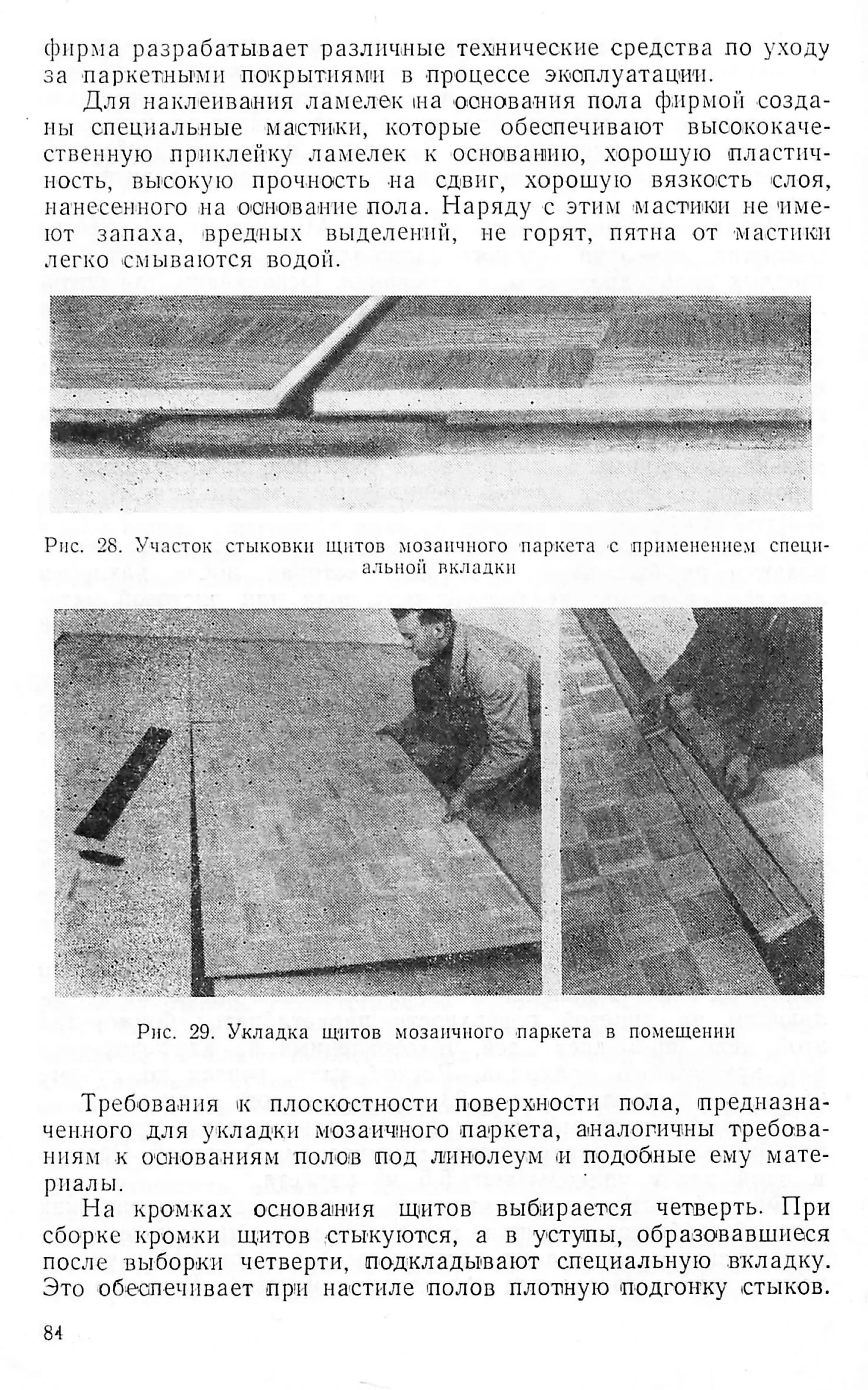 фирма разрабатывает различные технические средства по уходу
за паркетными -покрытиями в -процессе эксплуатации.
Для наклеивания ламелек на основания пола фирмой созда­
ны специальные мастики, которые обеапечивают высококаче­
ственную приклепку ламелек к основанию, хорошую пластич­
ность, высокую прочность на сдвиг, хорошую вязкость слоя,
нанесенного на основание пола. Наряду с этим мастики не име­
ют запаха, вредных выделений, не горят, пятна от мастики
легко смываются водой.
Рис. 28. Участок стыковки щитов мозаичного -паркета -с применением специ­
альной вкладки
Рис. 29. Укладка щитов мозаичного паркета в помещении
Требования к плоскостности поверхности пола, предназна­
ченного для укладки мозаичного паркета, аналогичны требова­
ниям к основаниям полов под линолеум и подобные ему мате­
риалы.
На кромках основания щитов выбирается четверть. При
сборке кромки щитов стыкуются, а в уступы, образовавшиеся
после выборки четверти, подкладывают специальную вкладку.
Это обеспечивает при настиле полов плотную подгонку стыков.
84
 