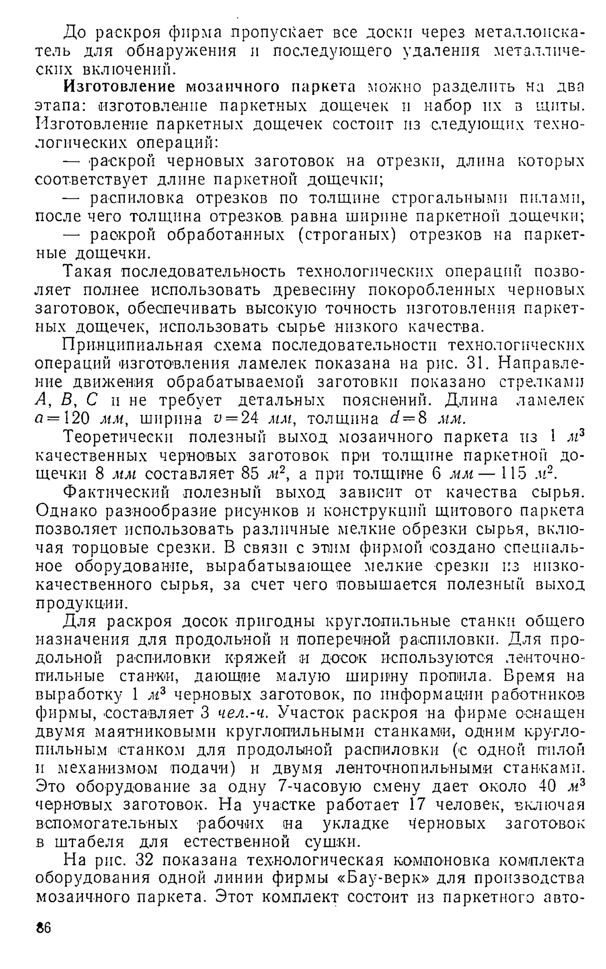 До раскроя фирма пропускает все доски через металлоиска­
тель для обнаружения и последующего удаления металличе­
ских включении.
Изготовление мозаичного паркета можно разделить на два
этапа: изготовление паркетных дощечек и набор их в щиты.
Изготовление паркетных дощечек состоит из следующих техно­
логических операций:
— раскрой черновых заготовок на отрезки, длина которых
соответствует длине паркетной дощечки;
— распиловка отрезков по толщине строгальными пилами,
после чего толщина отрезков, равна ширине паркетной дощечки;
— раскрой обработанных (строганых) отрезков на паркет­
ные дощечки.
Такая последовательность технологических операций позво­
ляет полнее использовать древесину покоробленных черновых
заготовок, обеспечивать высокую точность изготовления паркет­
ных дощечек, использовать сырье низкого качества.
Принципиальная схема последовательности технологических
операций изготовления ламелек показана на рис. 31. Направле­
ние движения обрабатываемой заготовки показано стрелками
А, В, С п не требует детальных пояснений. Длина ламелек
<
з= 120 мм, ширина п= 24 мм, толщина d = 8 мм.
Теоретически полезный выход мозаичного паркета из 1 лг3
качественных черновых заготовок при толщине паркетной до­
щечки 8 мм составляет 85 м2, а при толщине 6 мм— 115 .и2.
Фактический полезный выход зависит от качества сырья.
Однако разнообразие рисунков и конструкций щитового паркета
позволяет использовать различные мелкие обрезки сырья, вклю­
чая торцовые срезки. В связи с этим фирмой создано специаль­
ное оборудование, вырабатывающее мелкие срезки из низко­
качественного сырья, за счет чего повышается полезный выход
продукции.
Для раскроя досок пригодны круглопильные станки общего
назначения для продольной и поперечной распиловки. Для про­
дольной распиловки кряжей я досок используются ленточно-
пильные станки, дающие малую ширину пропила. Бремя на
выработку 1 м3 черновых заготовок, по информации работников
фирмы, составляет 3 чел.-ч. Участок раскроя на фирме оснащен
двумя маятниковыми круглопильными станками, одним кругло-
пильным станком для продольной распиловки (с одной пилон
и механизмом подачи) и двумя ленточнопильными станками.
Это оборудование за одну 7-часовую смену дает около 40 м3
черновых заготовок. На участке работает 17 человек, включая
вспомогательных рабочих на укладке черновых заготовок
в штабеля для естественной сушки.
На рис. 32 показана технологическая компоновка комплекта
оборудования одной линии фирмы «Бау-верк» для производства
мозаичного паркета. Этот комплект состоит из паркетного авто­
86
 