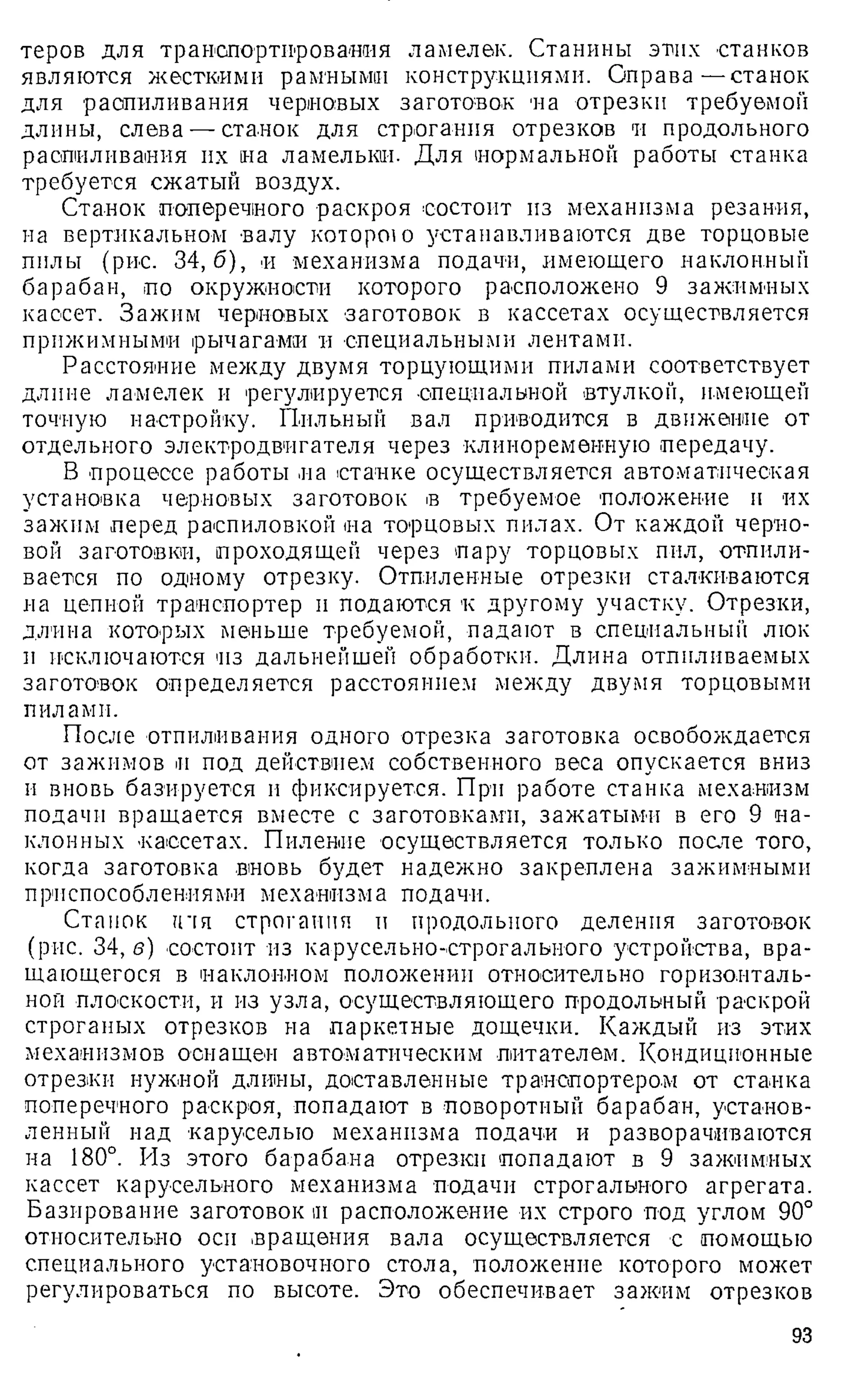 теров для транспортирования ламелек. Станины этих станков
являются жесткими рамными конструкциями. Оправа—станок
для распиливания черновых заготовок на отрезки требуемой
длины, слева — станок для строгания отрезков и продольного
распиливания их на ламелькш. Для нормальной работы станка
требуется сжатый воздух.
Станок поперечного раскроя состоит из механизма резания,
на вертикальном валу которою устанавливаются две торцовые
пилы (рис. 34,6), и механизма подачи, имеющего наклонный
барабан, по окружности которого расположено 9 зажимных
кассет. Зажим черновых заготовок в кассетах осуществляется
прижимными рычагами и специальными лентами.
Расстояние между двумя торцующими пилами соответствует
длине ламелек и регулируется -специальной втулкой, имеющей
точную настройку. Пильный вал приводится в движение от
отдельного электродвигателя через клиноременную передачу.
В процессе работы на станке осуществляется автоматическая
установка черновых заготовок в требуемое положение п их
зажим перед распиловкой на торцовых пилах. От каждой черно­
вой заготовки], проходящей через пару торцовых пил, отпили­
вается по одному отрезку. Отпиленные отрезки сталкиваются
на цепной транспортер и подаются к другому участку. Отрезки,
длина которых меньше требуемой, падают в специальный люк
и исключаются из дальнейшей обработки. Длина отпиливаемых
заготовок определяется расстоянием между двумя торцовыми
пилами.
После отапливания одного отрезка заготовка освобождается
от зажимов и под действием собственного веса опускается вниз
и вновь базируется и фиксируется. При работе станка механизм
подачи вращается вместе с заготовками, зажатыми в его 9 на­
клонных кассетах. Пиление осуществляется только после того,
когда заготовка вновь будет надежно закреплена зажимными
приспособлениями механизма подачи.
Станок гпя строгания и продольного деления заготовок
(рис. 34, в) состоит из карусельно-строгального устройства, вра­
щающегося в наклонном положении относительно горизонталь­
ной плоскости, и из узла, осуществляющего продольный раскрой
строганых отрезков на паркетные дощечки. Каждый из этих
механизмов оснащен автоматическим питателем. Кондиционные
отрезки нужной длины, доставленные транспортером от станка
поперечного раскроя, попадают в поворотный барабан, установ­
ленный над каруселью механизма подачи и разворачиваются
на 180°. Из этого барабана отрезки попадают в 9 зажимных
кассет карусельного механизма подачи строгального агрегата.
Базирование заготовок и расположение их строго под углом 90°
относительно оси вращения вала осуществляется с помощью
специального установочного стола, положение которого может
регулироваться по высоте. Это обеспечивает зажим отрезков
93
 