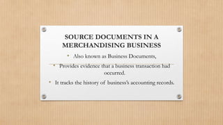 SOURCE DOCUMENTS IN A
MERCHANDISING BUSINESS
• Also known as Business Documents,
• Provides evidence that a business transaction had
occurred.
• It tracks the history of business’s accounting records.
 