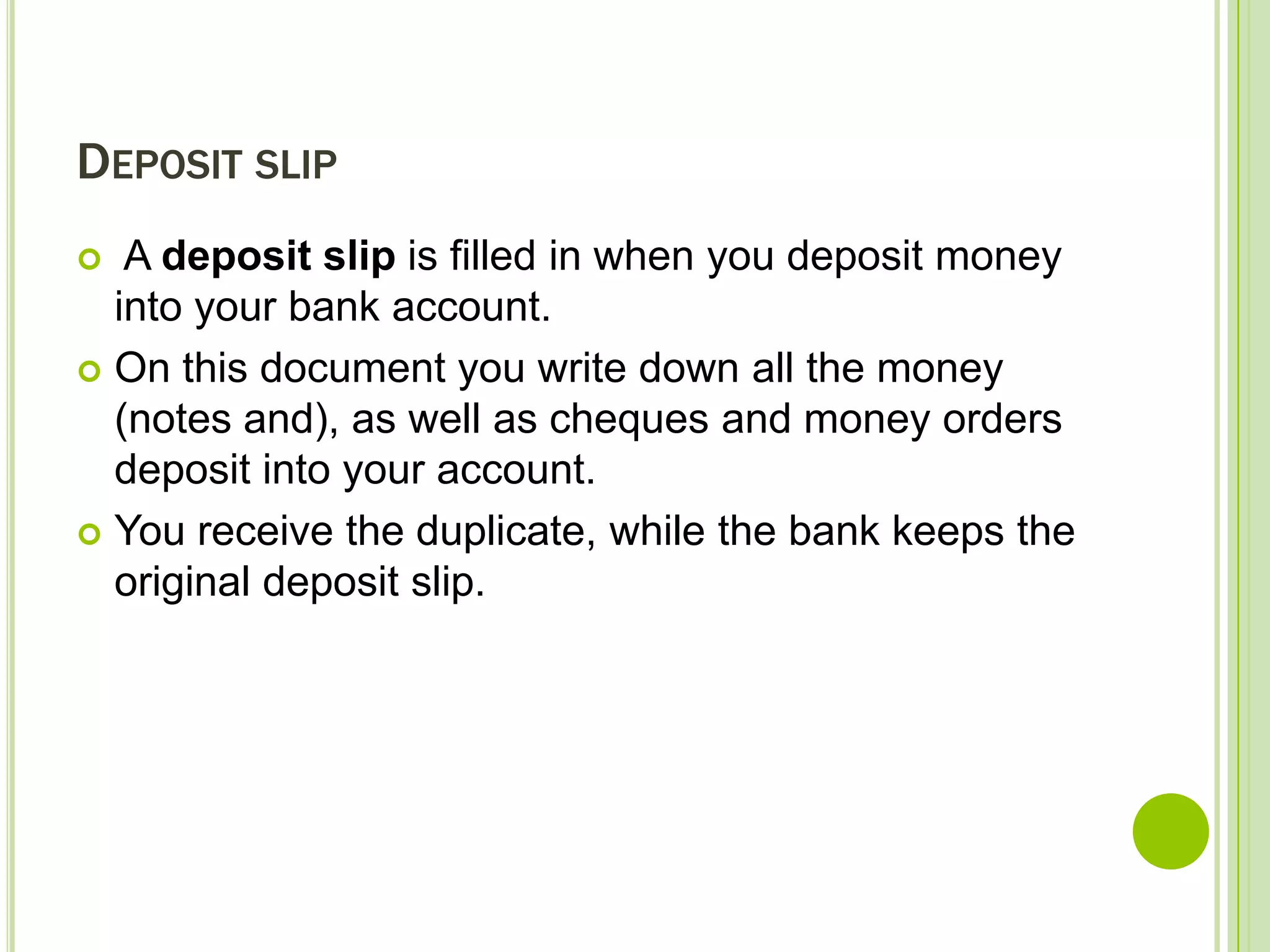 DEPOSIT SLIP
A deposit slip is filled in when you deposit money
into your bank account.
On this document you write down all the money
(notes and), as well as cheques and money orders
deposit into your account.
You receive the duplicate, while the bank keeps the
original deposit slip.
