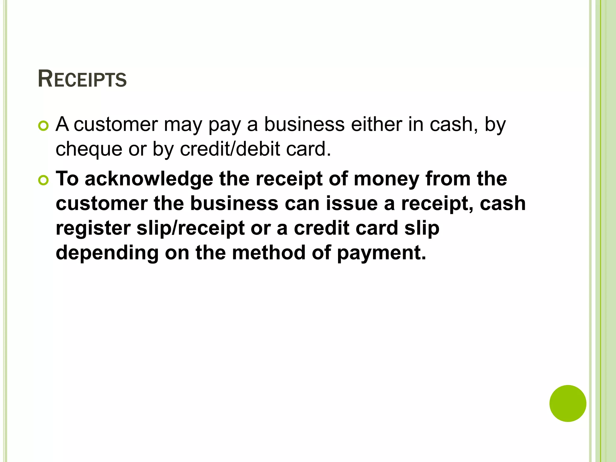 RECEIPTS
A customer may pay a business either in cash, by
cheque or by credit/debit card.
To acknowledge the receipt of money from the
customer the business can issue a receipt, cash
register slip/receipt or a credit card slip
depending on the method of payment.

