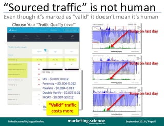 September 2018 / Page 0marketing.scienceconsulting group, inc.
linkedin.com/in/augustinefou
“Sourced traffic” is not human
Even though it’s marked as “valid” it doesn’t mean it’s human
Choose Your “Traffic Quality Level”
“Valid” traffic
costs more
Surge on last day
Surge on last day
Surge on last day
 