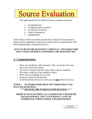 This guide identifies five kinds of source evaluation questions:

             1.   - Comprehension.
             2.   - Comprehension in context.
             3.   - Usefulness of sources.
             4.   - Source comparison.
             5.   - Interpretation.

Each of these will be covered in turn but there will also be key points of
general advice appearing in these notes which will be in capital letters. The
most important piece of general advice is:

ALWAYS READ THE QUESTION CAREFULLY AND MAKE SURE
 THAT YOUR ANSWER IS ANSWERING THE QUESTION SET.


1. Comprehension.

   o These are usually the early questions. They are meant to be easy.
       They carry the lowest marks.
   o   You have to answer what the source shows about a situation.
   o   The source could be of any number of types.
   o   Write down everything you can find.
   o   Keep your mind on the question.
   o   Look beyond the obvious to what you can infer from the source.

INFER = TO WORK SOMETHING OUT FROM WHAT YOU
HAVE READ OR SEEN.
     ****SQUEEZE THE EVIDENCE FOR MEANING.****

  THERE IS NO SUCH THING AS A COMPLETELY BIASED OR
     USELESS SOURCE. YOU CAN FIND OUT A LOT OF
     INTERESTING THINGS FROM A BIASED SOURCE.


                                                                By Mr Huggins
                                                             www.SchoolHistory.co.uk
 