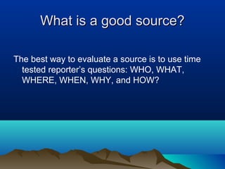 What is a good source?

The best way to evaluate a source is to use time
  tested reporter’s questions: WHO, WHAT,
  WHERE, WHEN, WHY, and HOW?
 