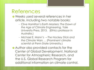 References
 Weeks used several references in her
article, including two notable books:
- Clive Hamilton’s Earth Masters: The Dawn of
the Age of Climate Engineering, Yale
University Press, 2013. (Ethics professor in
Australia.)
- Michael E. Mann’s – The Hockey Stick and
the Climate Wars … (Prominent climate
scientist at Penn State University.)
 Author also provided contacts for the
Center of Global Development, National
Center for Atmospheric Research, and
the U.S. Global Research Program for
additional information on climate control.
 