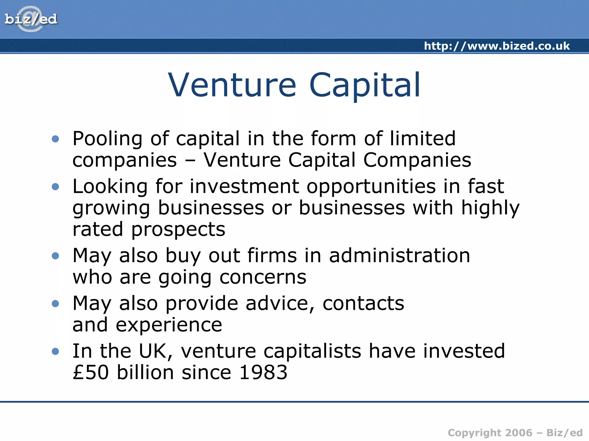 Venture Capital Pooling of capital in the form of limited companies – Venture Capital Companies Looking for investment opportunities in fast growing businesses or businesses with highly rated prospects May also buy out firms in administration  who are going concerns May also provide advice, contacts  and experience In the UK, venture capitalists have invested £50 billion since 1983 