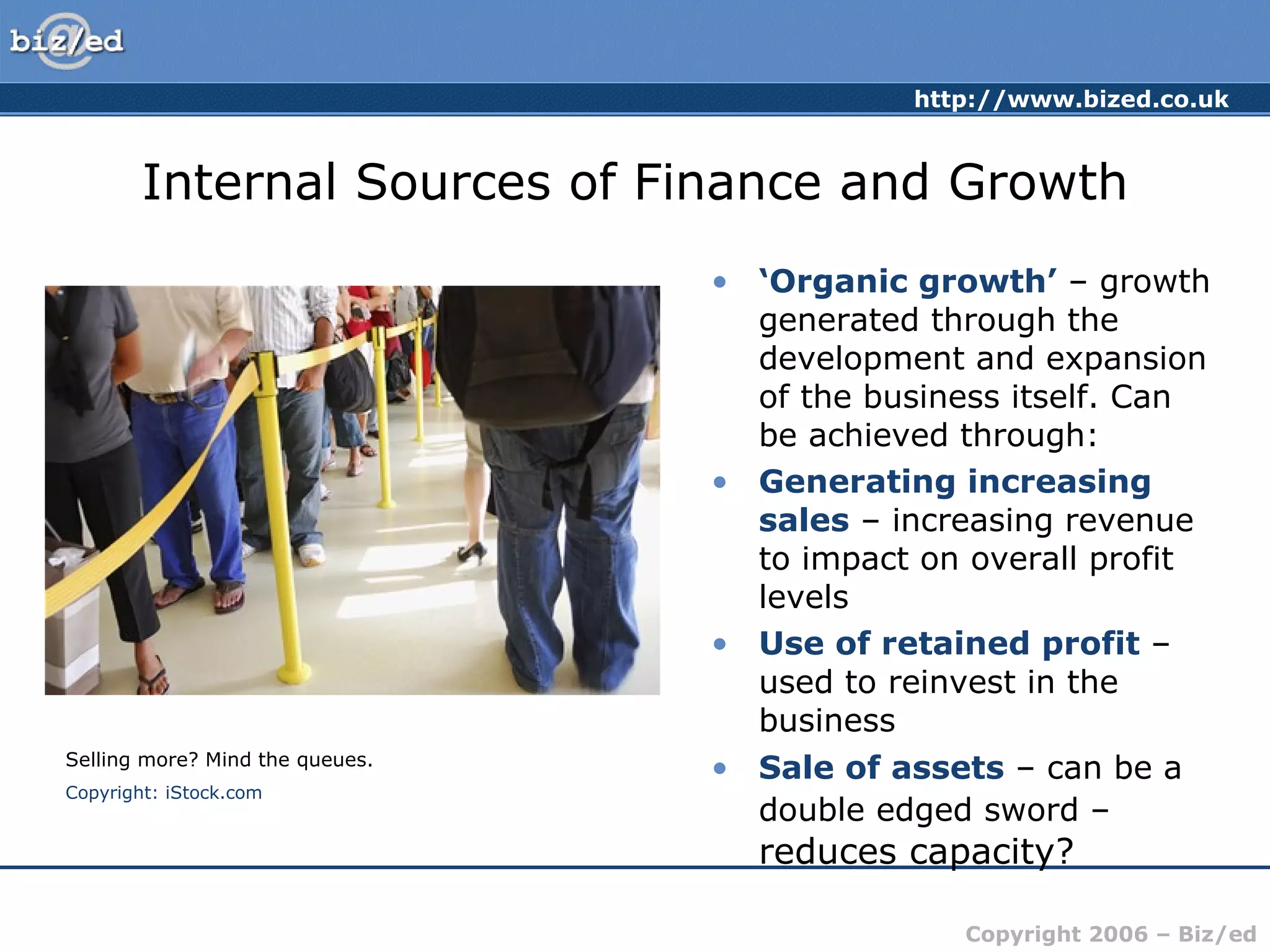 Internal Sources of Finance and Growth ‘ Organic growth’  – growth generated through the development and expansion of the business itself. Can be achieved through: Generating increasing sales  – increasing revenue to impact on overall profit levels Use of retained profit  – used to reinvest in the business Sale of assets  – can be a double edged sword –  reduces capacity? Selling more? Mind the queues. Copyright: iStock.com 