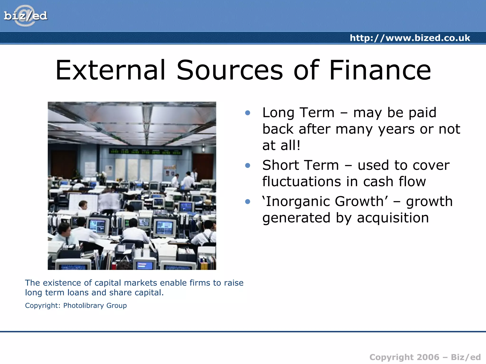 External Sources of Finance Long Term – may be paid back after many years or not at all! Short Term – used to cover fluctuations in cash flow ‘ Inorganic Growth’ – growth generated by acquisition The existence of capital markets enable firms to raise long term loans and share capital. Copyright: Photolibrary Group 