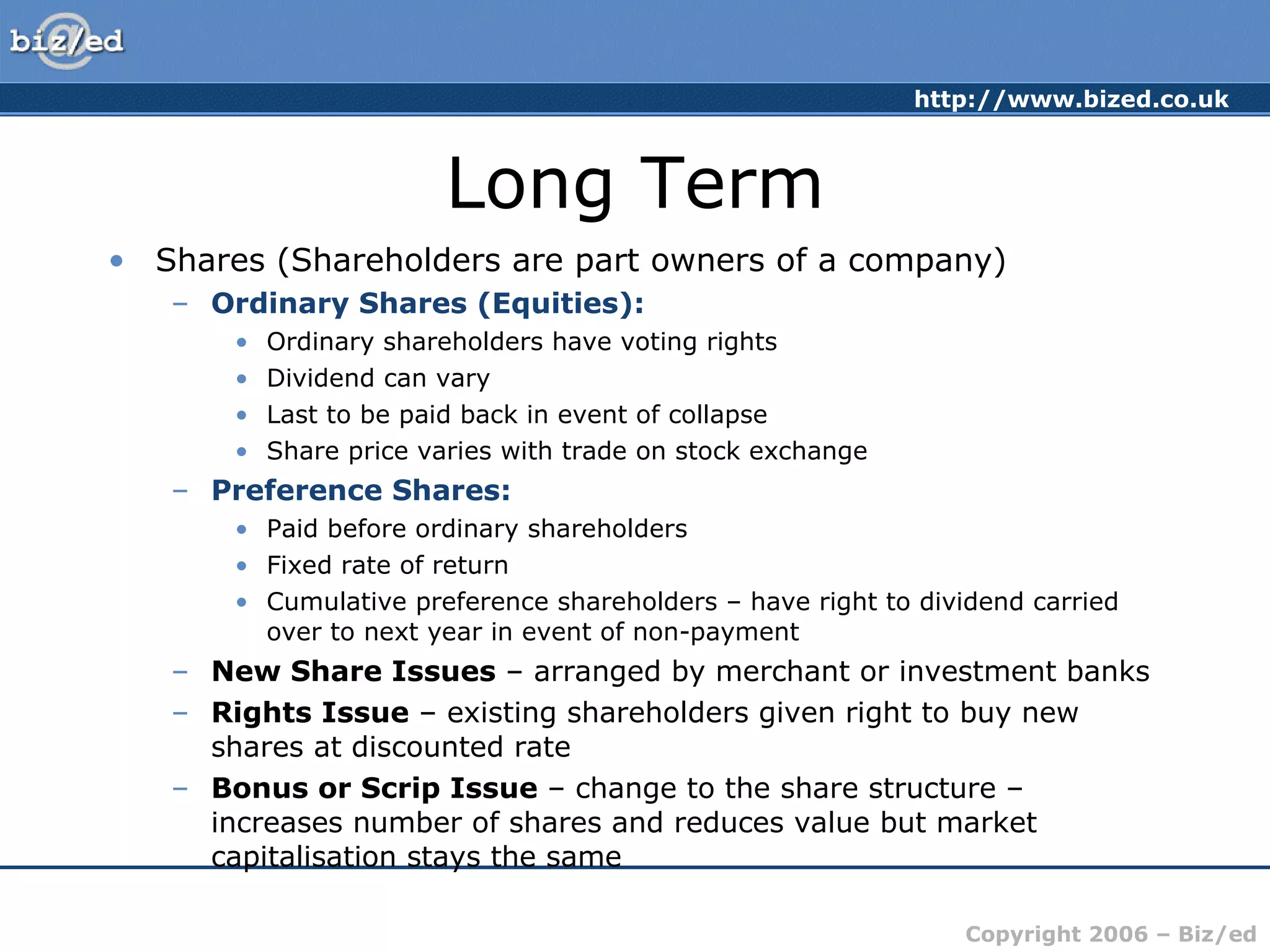 Long Term Shares (Shareholders are part owners of a company) Ordinary Shares (Equities): Ordinary shareholders have voting rights Dividend can vary Last to be paid back in event of collapse Share price varies with trade on stock exchange Preference Shares: Paid before ordinary shareholders Fixed rate of return Cumulative preference shareholders – have right to dividend carried over to next year in event of non-payment New Share Issues  – arranged by merchant or investment banks Rights Issue  – existing shareholders given right to buy new shares at discounted rate Bonus or Scrip Issue  – change to the share structure – increases number of shares and reduces value but market capitalisation stays the same 