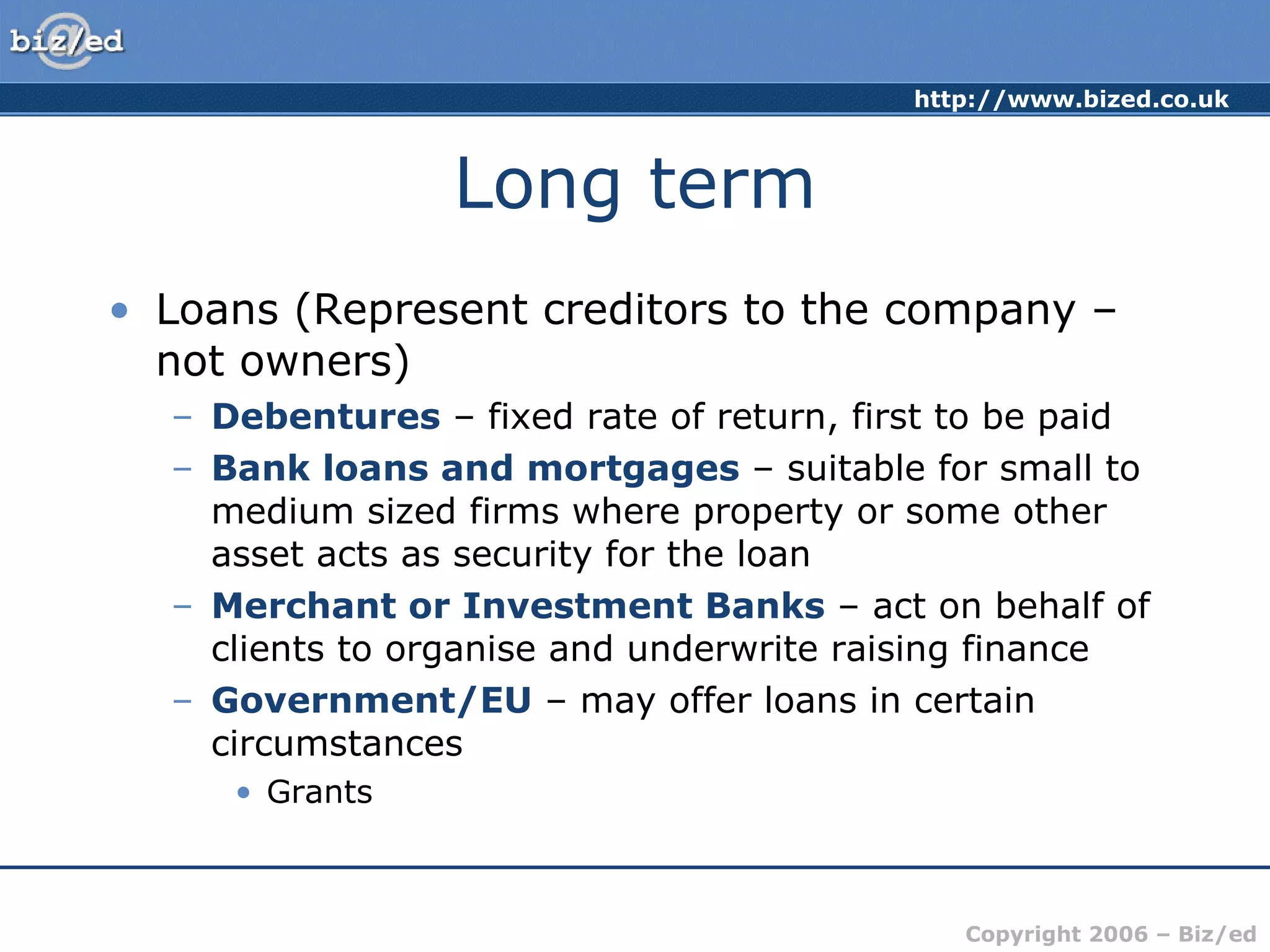 Long term Loans (Represent creditors to the company – not owners) Debentures  – fixed rate of return, first to be paid Bank loans and mortgages  – suitable for small to medium sized firms where property or some other asset acts as security for the loan Merchant or Investment Banks  – act on behalf of clients to organise and underwrite raising finance Government/EU  – may offer loans in certain circumstances Grants 