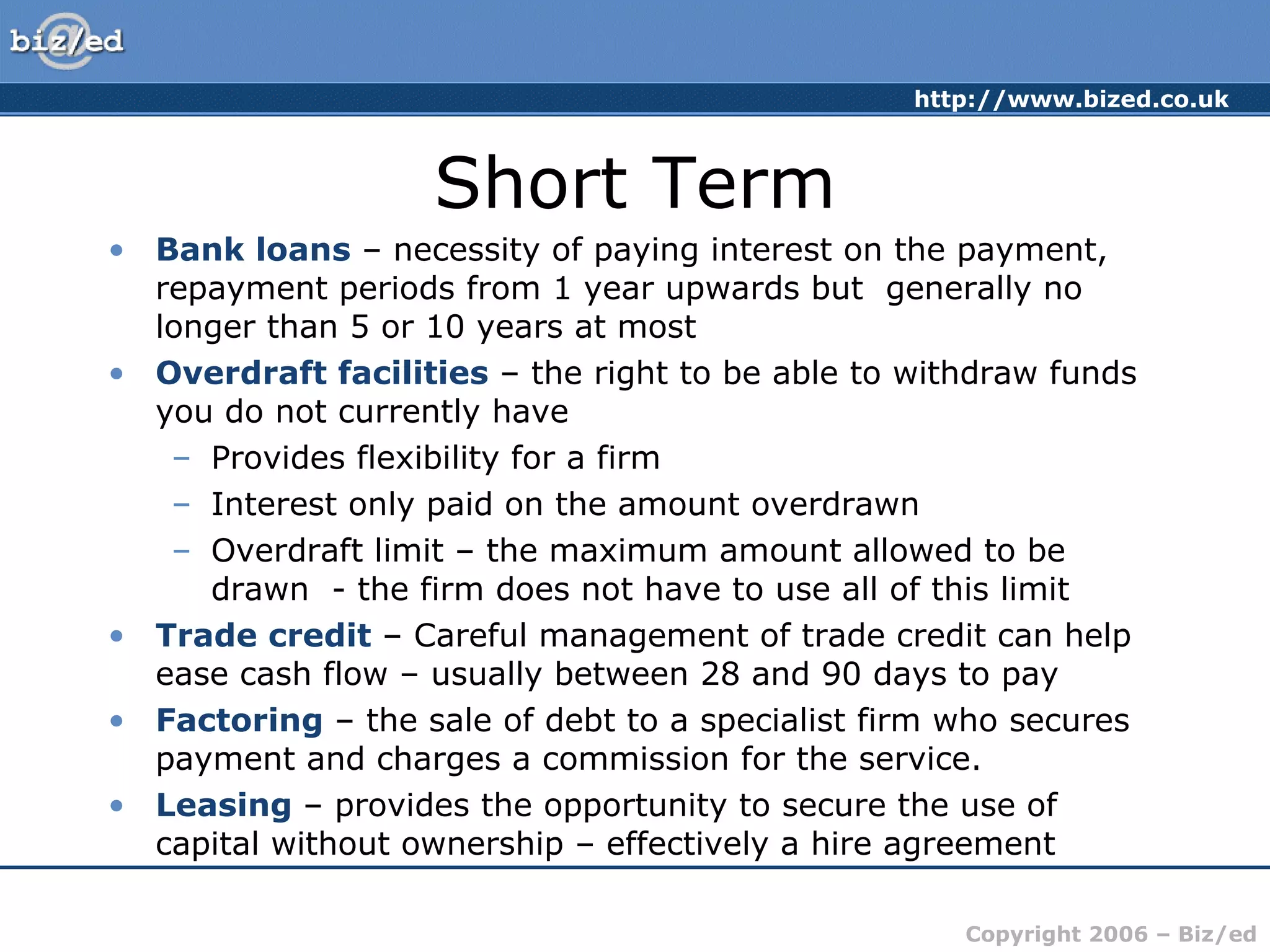 Short Term Bank loans  – necessity of paying interest on the payment, repayment periods from 1 year upwards but  generally no longer than 5 or 10 years at most Overdraft facilities  – the right to be able to withdraw funds you do not currently have Provides flexibility for a firm Interest only paid on the amount overdrawn Overdraft limit – the maximum amount allowed to be drawn  - the firm does not have to use all of this limit Trade credit  – Careful management of trade credit can help ease cash flow – usually between 28 and 90 days to pay Factoring  – the sale of debt to a specialist firm who secures payment and charges a commission for the service. Leasing  – provides the opportunity to secure the use of capital without ownership – effectively a hire agreement 