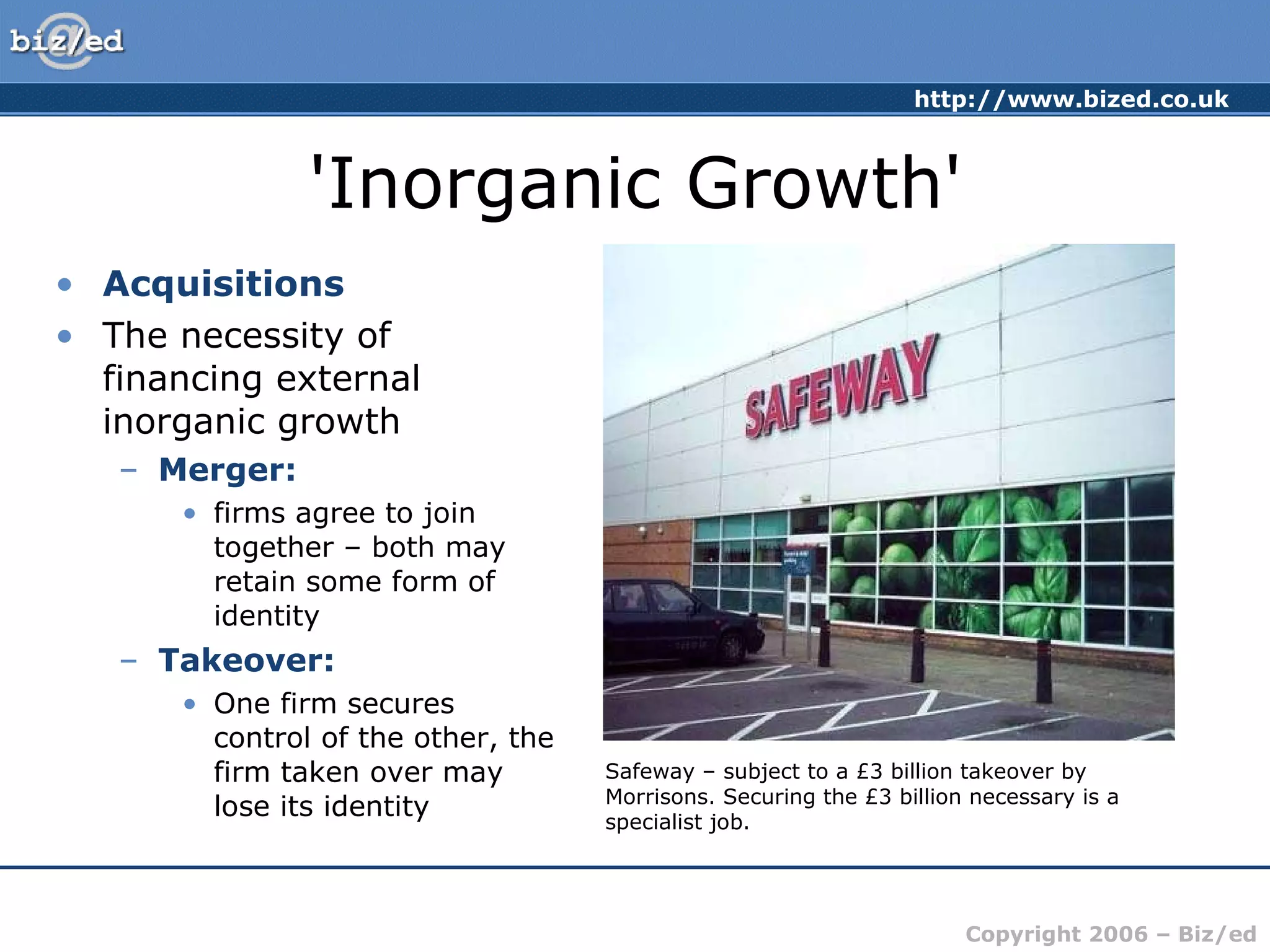 'Inorganic Growth' Acquisitions The necessity of financing external inorganic growth Merger:   firms agree to join together – both may retain some form of identity Takeover: One firm secures control of the other, the firm taken over may lose its identity Safeway – subject to a £3 billion takeover by Morrisons. Securing the £3 billion necessary is a specialist job. 