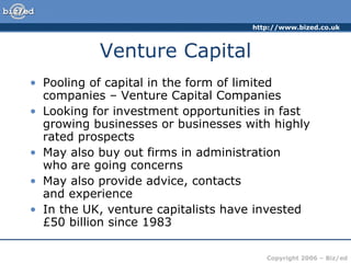 Venture Capital Pooling of capital in the form of limited companies – Venture Capital Companies Looking for investment opportunities in fast growing businesses or businesses with highly rated prospects May also buy out firms in administration  who are going concerns May also provide advice, contacts  and experience In the UK, venture capitalists have invested £50 billion since 1983 