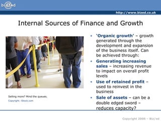 Internal Sources of Finance and Growth ‘ Organic growth’  – growth generated through the development and expansion of the business itself. Can be achieved through: Generating increasing sales  – increasing revenue to impact on overall profit levels Use of retained profit  – used to reinvest in the business Sale of assets  – can be a double edged sword –  reduces capacity? Selling more? Mind the queues. Copyright: iStock.com 