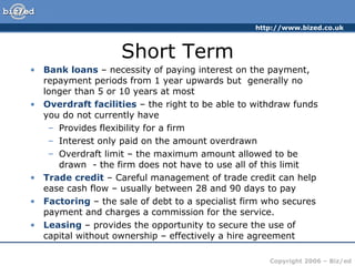 Short Term Bank loans  – necessity of paying interest on the payment, repayment periods from 1 year upwards but  generally no longer than 5 or 10 years at most Overdraft facilities  – the right to be able to withdraw funds you do not currently have Provides flexibility for a firm Interest only paid on the amount overdrawn Overdraft limit – the maximum amount allowed to be drawn  - the firm does not have to use all of this limit Trade credit  – Careful management of trade credit can help ease cash flow – usually between 28 and 90 days to pay Factoring  – the sale of debt to a specialist firm who secures payment and charges a commission for the service. Leasing  – provides the opportunity to secure the use of capital without ownership – effectively a hire agreement 