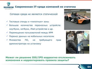 Современная  IT- среда компаний не статична Сетевая среда не является статической Тестовые стенды и «пилотные» зоны Большое количество переносных устройств: ноутбуки, нетбуки,  iPad -устройства и др. Перемещение пользователей между АРМ Перенос данных на мобильных носителях Множество ПО, не требующего прав администратора на установку Может ли решение  IDS/IPS  корректно отслеживать изменения   и корректировать правила защиты?   0 4 