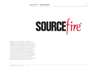 WELLNET TREE
BRAND IDENTITY CREATIVE CONCEPT 1.02
Sourcefire, Inc. (NASDAQ: FIRE), a world leader in
intelligent cybersecurity solutions, is transforming the way
global large- to mid-size organizations and government
agencies manage and minimize network security risks. With
solutions from a next-generation network security platform
to advanced malware protection, Sourcefire provides
customers with Agile Security® that is as dynamic as the
real world it protects and the attackers against which it
defends. Trusted for more than 10 years, Sourcefire has
been consistently recognized for its innovation and industry
leadership with numerous patents, world-class research,
and award-winning technology. Today, the name
Sourcefire has grown synonymous with innovation, security
intelligence and agile end-to-end security protection.
SOURCEFIRE BRAND IDENTITY GUIDELINES 2012
 