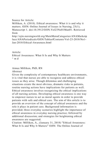 Source for Article:
Milliken, A. (2018). Ethical awareness: What it is and why it
matters. OJIN: Online Journal of Issues in Nursing, 23(1),
Manuscript 1. doi:10.3912/OJIN.Vol23No01Man01. Retrieved
from
http://ojin.nursingworld.org/MainMenuCategories/ANAMarketp
lace/ANAPeriodicals/OJIN/TableofContents/Vol-23-2018/No1-
Jan-2018/Ethical-Awareness.html
Article:
Ethical Awareness: What It Is and Why It Matters
^ m d
Aimee Milliken, PhD, RN
Abstract
Given the complexity of contemporary healthcare environments,
it is vital that nurses are able to recognize and address ethical
issues as they arise. Though dilemmas and challenging
situations create the most obvious, dramatic risks to patients,
routine nursing actions have implications for patients as well.
Ethical awareness involves recognizing the ethical implications
of all nursing actions. Developing ethical awareness is one way
to empower nurses to act as moral agents in order to provide
patients with safe and ethical care. The aim of this article is to
provide an overview of the concept of ethical awareness and the
role it plays in patient care. Background information is
provided; three everyday scenarios highlight the importance of
ethical awareness in everyday nursing practice; followed by
additional discussion; and strategies for heightening ethical
awareness are suggested.
Citation: Milliken, A., (January 31, 2018) "Ethical Awareness:
What It Is and Why It Matters" OJIN: The Online Journal of
 