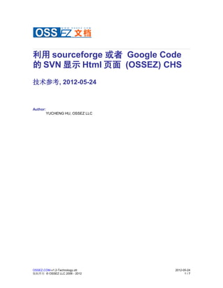 利用 sourceforge 或者 Google Code
的 SVN 显示 Html 页面 (OSSEZ) CHS
技术参考, 2012-05-24



Author:
          YUCHENG HU, OSSEZ LLC




OSSEZ.COM-v1.2-Technology.ott     2012-05-24
版权所有 © OSSEZ LLC 2006 - 2012            1/7
 