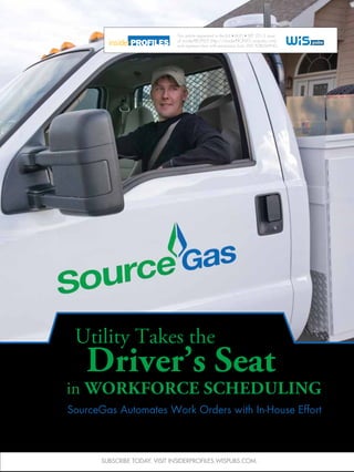 SourceGas Automates Work Orders with In-House Effort
in Workforce Scheduling
Utility Takes the
Driver’s Seat
This article appeared in the JUL AUG SEP 2013 issue
of insiderPROFILES (http://insiderPROFILES.wispubs.com)
and appears here with permission from WIS PUBLISHING.
Subscribe today. Visit insiderPROFILES.wispubs.com.
 
