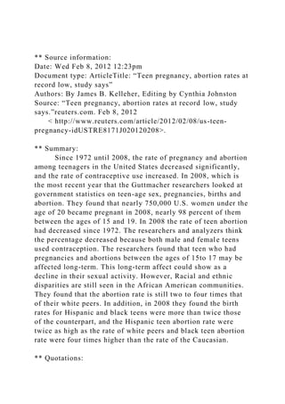 ** Source information:
Date: Wed Feb 8, 2012 12:23pm
Document type: ArticleTitle: “Teen pregnancy, abortion rates at
record low, study says”
Authors: By James B. Kelleher, Editing by Cynthia Johnston
Source: “Teen pregnancy, abortion rates at record low, study
says.”reuters.com. Feb 8, 2012
< http://www.reuters.com/article/2012/02/08/us-teen-
pregnancy-idUSTRE8171J020120208>.
** Summary:
Since 1972 until 2008, the rate of pregnancy and abortion
among teenagers in the United States decreased significantly,
and the rate of contraceptive use increased. In 2008, which is
the most recent year that the Guttmacher researchers looked at
government statistics on teen-age sex, pregnancies, births and
abortion. They found that nearly 750,000 U.S. women under the
age of 20 became pregnant in 2008, nearly 98 percent of them
between the ages of 15 and 19. In 2008 the rate of teen abortion
had decreased since 1972. The researchers and analyzers think
the percentage decreased because both male and female teens
used contraception. The researchers found that teen who had
pregnancies and abortions between the ages of 15to 17 may be
affected long-term. This long-term affect could show as a
decline in their sexual activity. However, Racial and ethnic
disparities are still seen in the African American communities.
They found that the abortion rate is still two to four times that
of their white peers. In addition, in 2008 they found the birth
rates for Hispanic and black teens were more than twice those
of the counterpart, and the Hispanic teen abortion rate were
twice as high as the rate of white peers and black teen abortion
rate were four times higher than the rate of the Caucasian.
** Quotations:
 