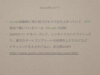 SourceKitとは？？
Xcode起動時に常に別プロセスで立ち上がっていて、XPC
経由で動いているツール（Xcode 6以降）
Swiftのコードをパースして、シンタックスハイライトした
り、補完のオートコンプリートの処理をしたりなどなど
ドキュメント化もされてない、非公開のAPI
http://www.jpsim.com/uncovering-sourcekit/
 