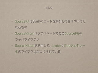 まとめ
SourceKitはSwiftのコードを解析して色々やってく
れるもの
SourceKittenはプライベートであるSourceKitの
ラッパライブラリ
SourceKittenを利用して、LinterやDocジェネレー
タのライブラリがつくられている
 