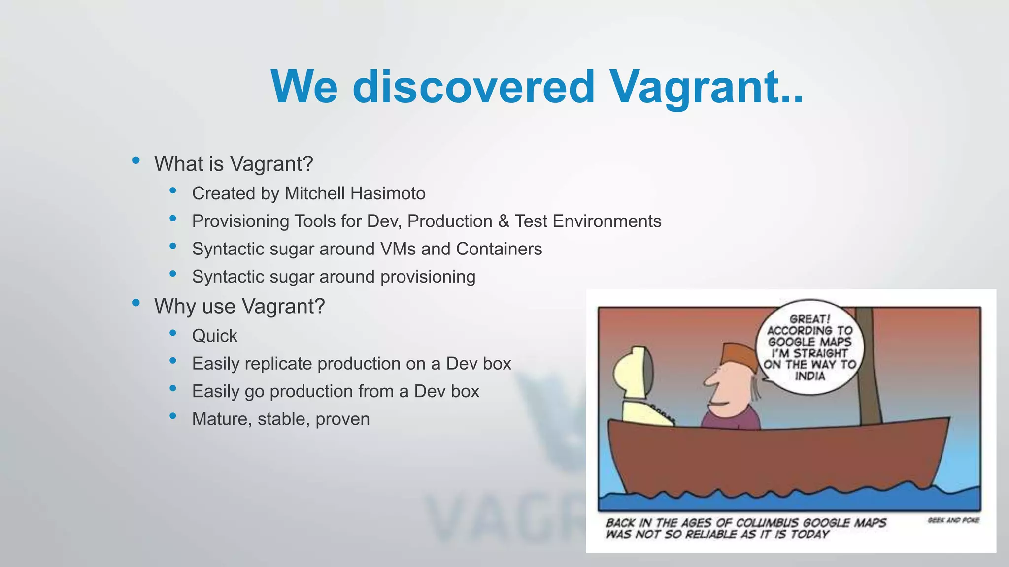 We discovered Vagrant..
• What is Vagrant?
• Created by Mitchell Hasimoto
• Provisioning Tools for Dev, Production & Test Environments
• Syntactic sugar around VMs and Containers
• Syntactic sugar around provisioning
• Why use Vagrant?
• Quick
• Easily replicate production on a Dev box
• Easily go production from a Dev box
• Mature, stable, proven
 