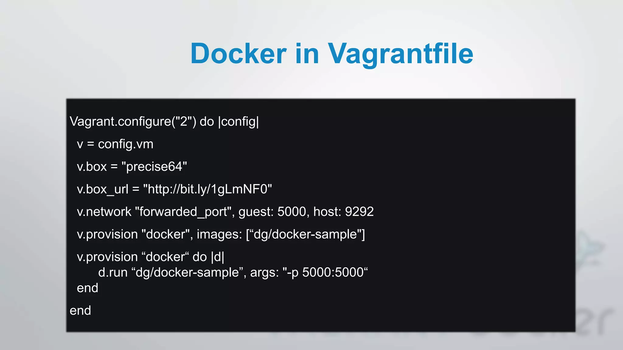 Docker in Vagrantfile
Vagrant.configure("2") do |config|
v = config.vm
v.box = "precise64"
v.box_url = "http://bit.ly/1gLmNF0"
v.network "forwarded_port", guest: 5000, host: 9292
v.provision "docker", images: [“dg/docker-sample"]
v.provision “docker“ do |d|
d.run “dg/docker-sample”, args: "-p 5000:5000“
end
end
 
