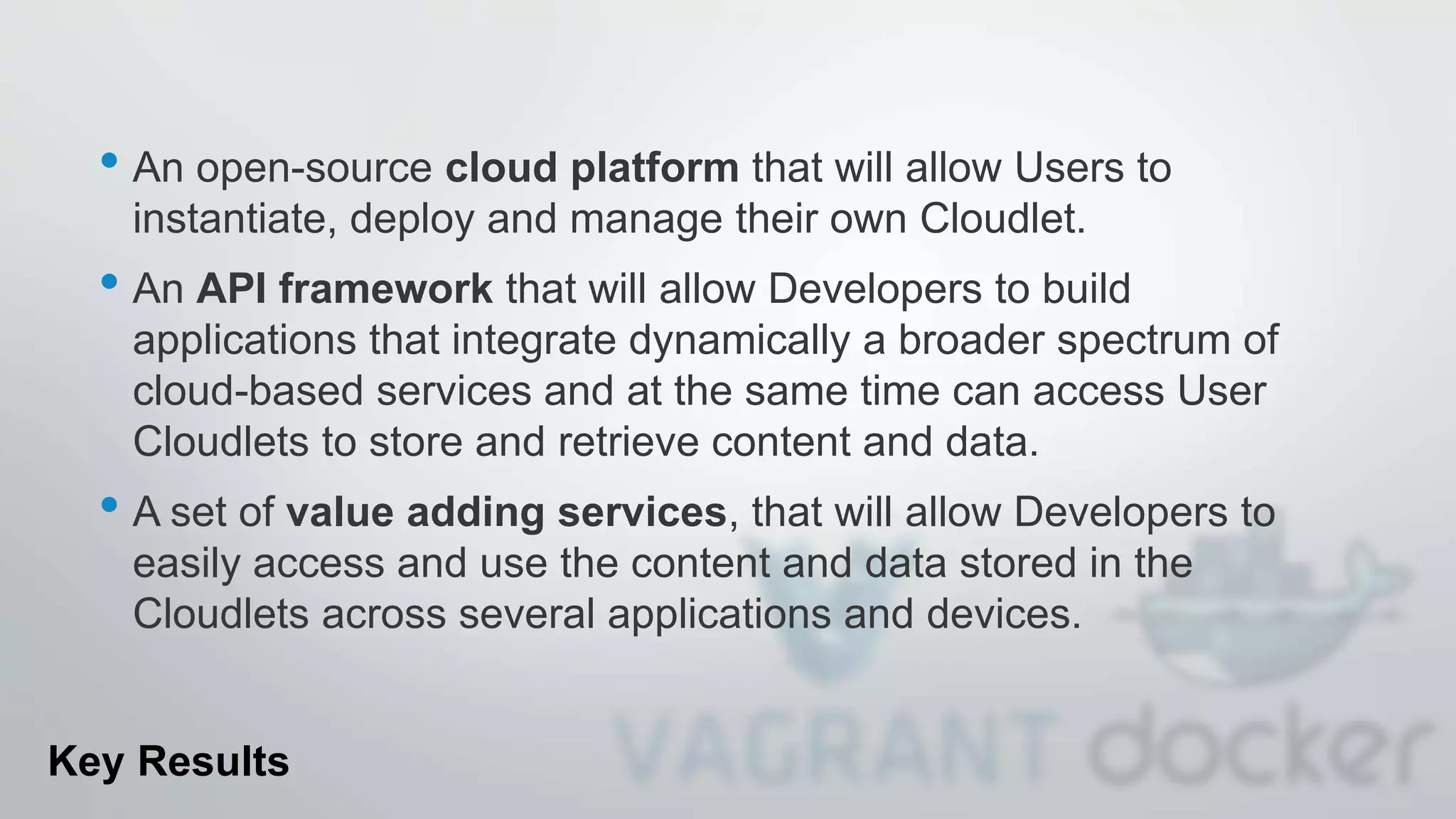 • An open-source cloud platform that will allow Users to
instantiate, deploy and manage their own Cloudlet.
• An API framework that will allow Developers to build
applications that integrate dynamically a broader spectrum of
cloud-based services and at the same time can access User
Cloudlets to store and retrieve content and data.
• A set of value adding services, that will allow Developers to
easily access and use the content and data stored in the
Cloudlets across several applications and devices.
Key Results
 