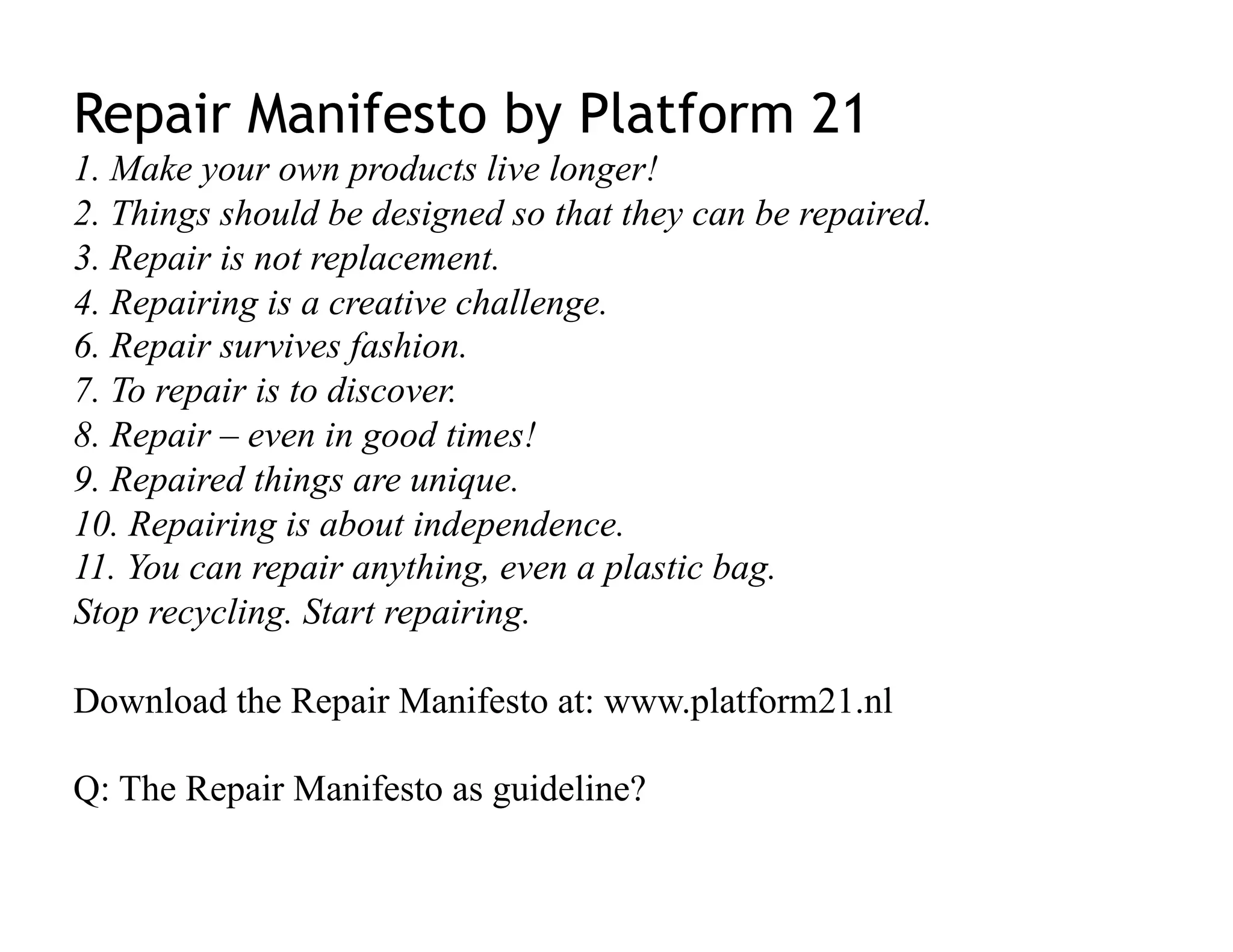 Repair Manifesto by Platform 21
1. Make your own products live longer!
2. Things should be designed so that they can be repaired.
3. Repair is not replacement.
4. Repairing is a creative challenge.
6. Repair survives fashion.
7. To repair is to discover.
8. Repair – even in good times!
9. Repaired things are unique.
10. Repairing is about independence.
11. You can repair anything, even a plastic bag.
Stop recycling. Start repairing.

Download the Repair Manifesto at: www.platform21.nl

Q: The Repair Manifesto as guideline?
 