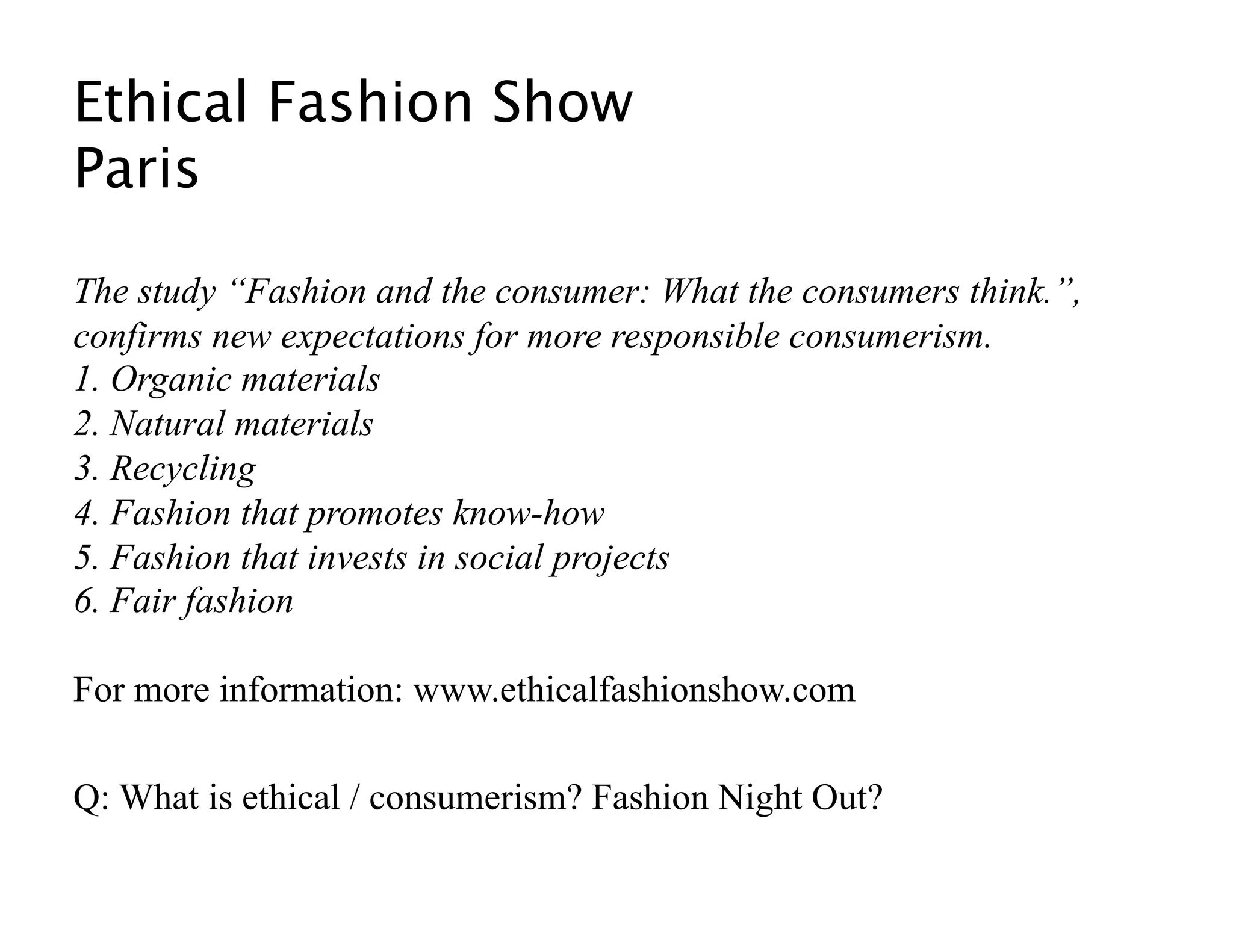 Ethical Fashion Show 
Paris  

The study “Fashion and the consumer: What the consumers think.”,
confirms new expectations for more responsible consumerism.
1. Organic materials
2. Natural materials
3. Recycling
4. Fashion that promotes know-how
5. Fashion that invests in social projects
6. Fair fashion

For more information: www.ethicalfashionshow.com

Q: What is ethical / consumerism? Fashion Night Out? 
 