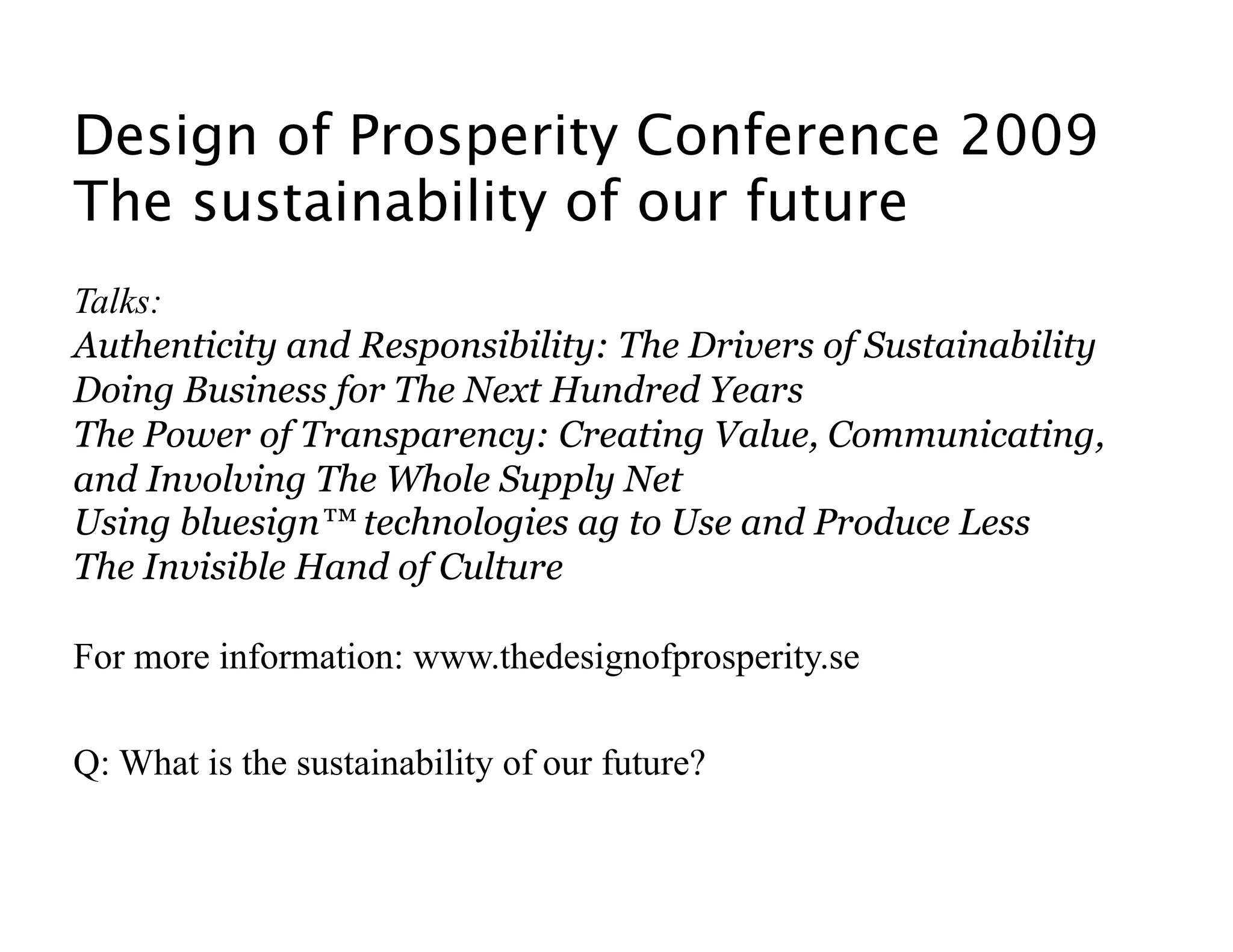 Design of Prosperity Conference 2009 
The sustainability of our future
Talks:
Authenticity and Responsibility: The Drivers of Sustainability
Doing Business for The Next Hundred Years
The Power of Transparency: Creating Value, Communicating,
and Involving The Whole Supply Net
Using bluesign™ technologies ag to Use and Produce Less
The Invisible Hand of Culture

For more information: www.thedesignofprosperity.se

Q: What is the sustainability of our future? 
 