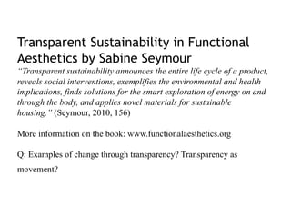 Transparent Sustainability in Functional
Aesthetics by Sabine Seymour
“Transparent sustainability announces the entire life cycle of a product,
reveals social interventions, exemplifies the environmental and health
implications, finds solutions for the smart exploration of energy on and
through the body, and applies novel materials for sustainable
housing.” (Seymour, 2010, 156)

More information on the book: www.functionalaesthetics.org

Q: Examples of change through transparency? Transparency as
movement?
 
