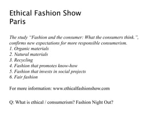 Ethical Fashion Show 
Paris  

The study “Fashion and the consumer: What the consumers think.”,
confirms new expectations for more responsible consumerism.
1. Organic materials
2. Natural materials
3. Recycling
4. Fashion that promotes know-how
5. Fashion that invests in social projects
6. Fair fashion

For more information: www.ethicalfashionshow.com

Q: What is ethical / consumerism? Fashion Night Out? 
 