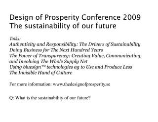 Design of Prosperity Conference 2009 
The sustainability of our future
Talks:
Authenticity and Responsibility: The Drivers of Sustainability
Doing Business for The Next Hundred Years
The Power of Transparency: Creating Value, Communicating,
and Involving The Whole Supply Net
Using bluesign™ technologies ag to Use and Produce Less
The Invisible Hand of Culture

For more information: www.thedesignofprosperity.se

Q: What is the sustainability of our future? 
 