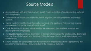 Source Models
 Accidents begin with an incident, which usually results in the loss of containment of material
from the process.
 The material has hazardous properties, which might include toxic properties and energy
content.
 Typical incidents might include the rupture or break of a pipeline, a hole in a tank or pipe,
runaway reaction, or fire external to the vessel.
 Once the incident is known, source models are selected to describe how materials are
discharged from the process.
 The source model provides a description of the rate of discharge, the total quantity discharged
(or total time of discharge), and the state of the discharge (that is, solid, liquid, vapor, or a
combination).
 Source models are constructed from fundamental or empirical equations representing the
physicochemical processes occurring during the release of materials.
 