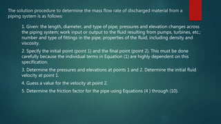 The solution procedure to determine the mass flow rate of discharged material from a
piping system is as follows:
1. Given: the length, diameter, and type of pipe; pressures and elevation changes across
the piping system; work input or output to the fluid resulting from pumps, turbines, etc.;
number and type of fittings in the pipe; properties of the fluid, including density and
viscosity.
2. Specify the initial point (point 1) and the final point (point 2). This must be done
carefully because the individual terms in Equation (1) are highly dependent on this
specification.
3. Determine the pressures and elevations at points 1 and 2. Determine the initial fluid
velocity at point 1.
4. Guess a value for the velocity at point 2.
5. Determine the friction factor for the pipe using Equations (4 ) through (10).
 