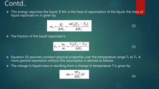 Contd..
 This energy vaporizes the liquid. If AH, is the heat of vaporization of the liquid, the mass of
liquid vaporized mv is given by
(2)
 The fraction of the liquid vaporized is
(3)
 Equation (3) assumes constant physical properties over the temperature range To to Tb. A
more general expression without this assumption is derived as follows.
 The change in liquid mass m resulting from a change in temperature T is given by
(4)
 