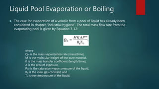 Liquid Pool Evaporation or Boiling
 The case for evaporation of a volatile from a pool of liquid has already been
considered in chapter “industrial hygiene”. The total mass flow rate from the
evaporating pool is given by Equation 3-12:
where
Qm is the mass vaporization rate (mass/time),
M is the molecular weight of the pure material,
K is the mass transfer coefficient (length/time),
A is the area of exposure,
Psat is the saturation vapor pressure of the liquid,
Rg is the ideal gas constant, and
TL is the temperature of the liquid.
 