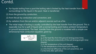 Contd.
 For liquids boiling from a pool the boiling rate is limited by the heat transfer from the
surroundings to the liquid in the pool. Heat is transferred
(1) from the ground by conduction,
(2) from the air by conduction and convection, and
(3) by radiation from the sun and/or adjacent sources such as a fire.
 The initial stage of boiling is usually controlled by the heat transfer from the ground. This is
especially true for a spill of liquid with a normal boiling point below ambient temperature
or ground temperature. The heat transfer from the ground is modeled with a simple one
dimensional heat conduction equation, given by
where
qg is the heat flux from the ground (energy/area-time),
Ks is the thermal conductivity of the soil (energy/ength-time-
degree),
Tg is the temperature of the soil (degree),
T is the temperature of the liquid pool (degree),
αs is the thermal diffusivity of the soil (area/time), and
t is the time after spill (time).
 