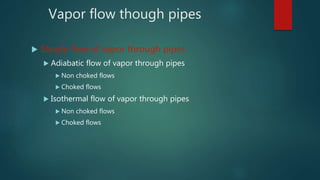 Vapor flow though pipes
 Steady flow of vapor through pipes
 Adiabatic flow of vapor through pipes
 Non choked flows
 Choked flows
 Isothermal flow of vapor through pipes
 Non choked flows
 Choked flows
 